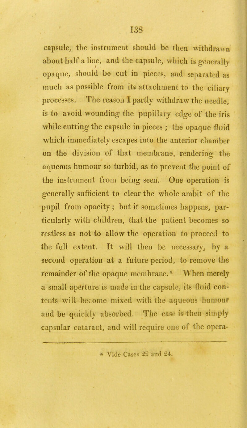 capsule, the instrument should be then withdrawn about half a line, and the capsule, which is generally opaque, should be cut in pieces, and separated as much as possible from its attachment to the ciliary processes. The reason I partly withdraw the needle, is to avoid wounding the pupillary edge of the iris while cutting the capsule in pieces; the opaque fluid which immediately escapes into the anterior chamber on the division of that membrane, rendering the aqueous humour so turbid, as to prevent the point of the instrument from being seen. One operation is generally sufficient to clear the whole ambit of the pupil from opacity; but it sometimes happens, par- ticularly with children, that the patient becomes so restless as not to allow the operation to proceed to the full extent. It will then be necessary, by a second operation at a future period, to remove the remainder of the opaque membrane.* When merely a small aperture is made in the capsule, its fluid con- tents will become mixed with the aqueous humour and be quickly absorbed. The case is then simply capsular cataract, and will require one of the opera*
