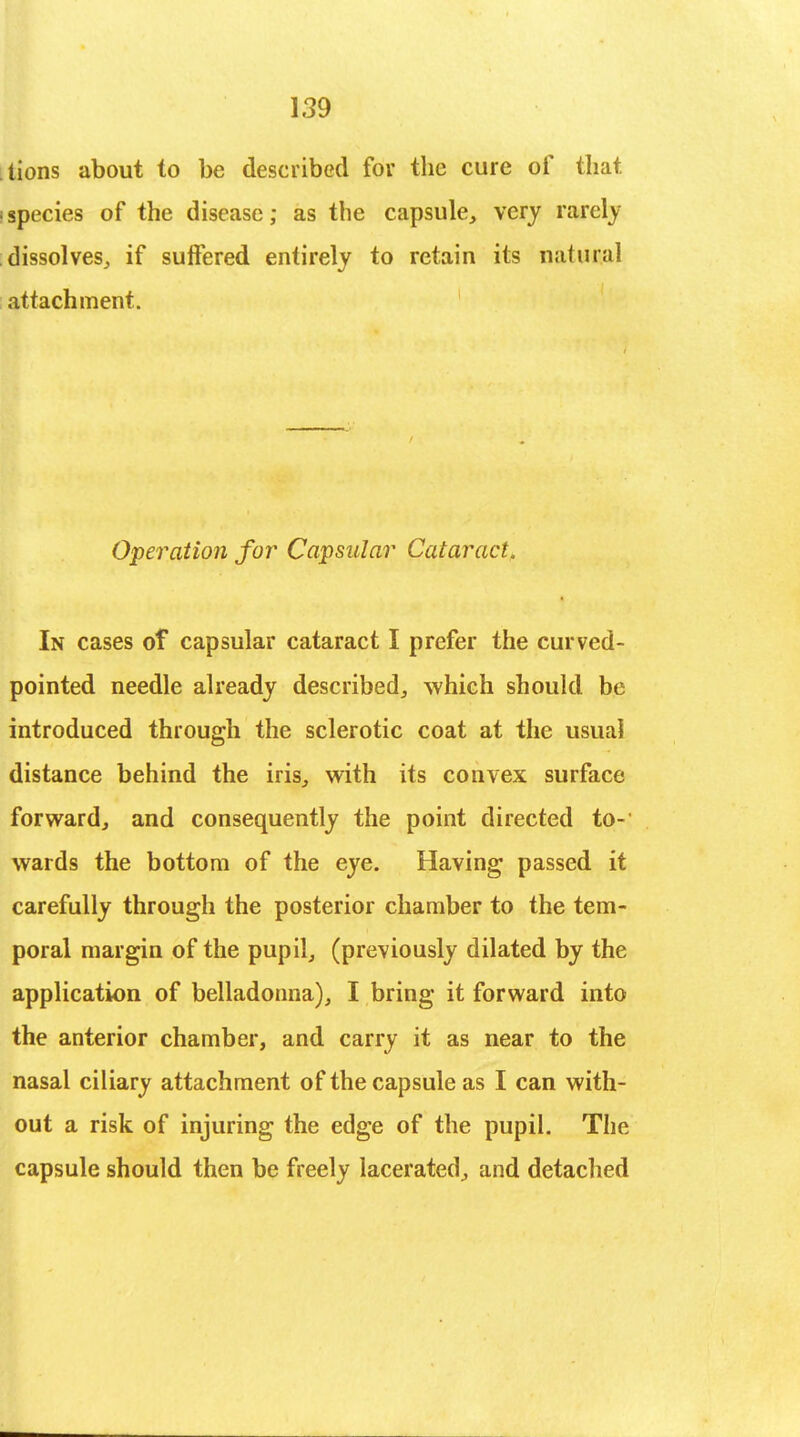 tions about to be described for the cure of that species of the disease; as the capsule, very rarely dissolves, if suffered entirely to retain its natucal attachment. Operation for Capsular Cataract. In cases of capsular cataract I prefer the curved- pointed needle already described, which should be introduced through the sclerotic coat at the usual distance behind the iris, with its convex surface forward, and consequently the point directed to- wards the bottom of the eye. Having passed it carefully through the posterior chamber to the tem- poral margin of the pupil, (previously dilated by the application of belladonna), I bring it forward into the anterior chamber, and carry it as near to the nasal ciliary attachment of the capsule as I can with- out a risk of injuring the edge of the pupil. The capsule should then be freely lacerated, and detached