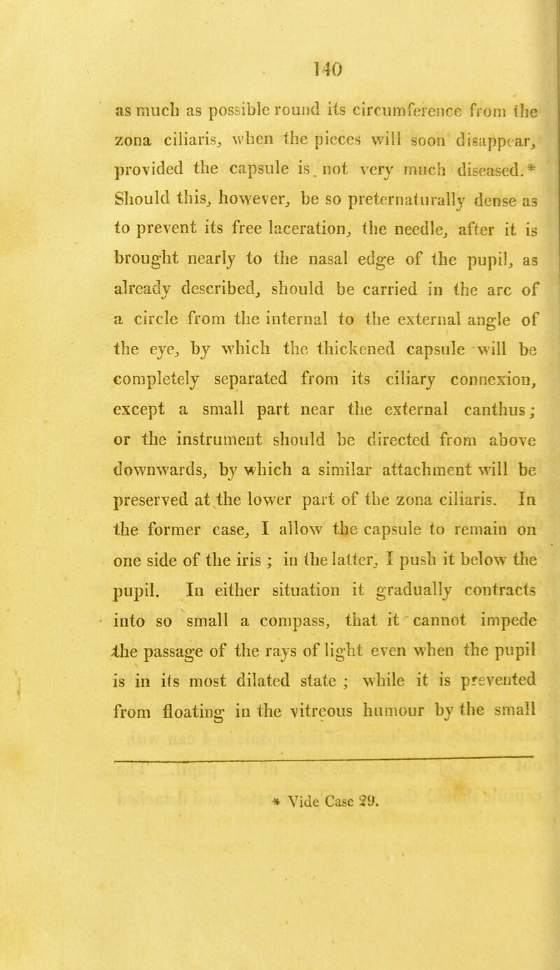 as much as possible round its circumference from the zona ciliaris, when the pieces will soon disappear, provided the capsule is. not very much diseased.* Should this, however, be so preternaturally dense as to prevent its free laceration, the needle, after it is brought nearly to the nasal edge of the pupil, as already described, should be carried in the arc of a circle from the internal to the external angle of the eye, by which the thickened capsule will be completely separated from its ciliary connexion, except a small part near the external canthus ; or the instrument should be directed from above downwards, by which a similar attachment will be preserved at the lower part of the zona ciliaris. In the former case, I allow the capsule to remain on one side of the iris; in the latter, I push it below the pupil. In either situation it gradually contracts into so small a compass, that it cannot impede ;the passage of the rays of light even when the pupil is in its most dilated state ; while it is prevented from floating in the vitreous humour by the small
