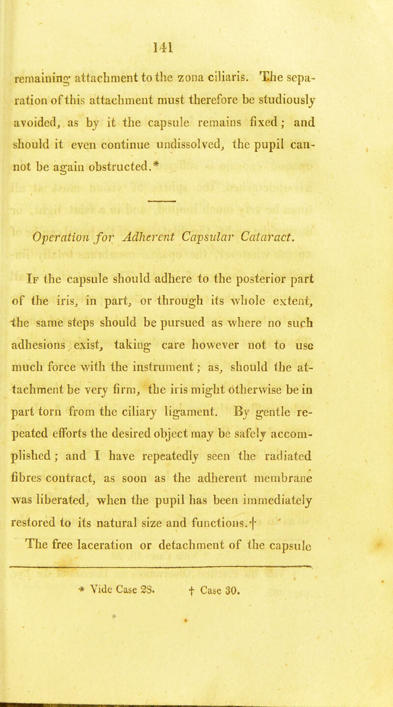 remaining' attachment to the zona ciliaris. The sepa- ration of this attachment must therefore be studiously avoided, as by it the capsule remains fixed; and should it even continue undissolved, the pupil can- not be again obstructed.* Operation for Adherent Capsular Cataract. If the capsule should adhere to the posterior part of the iris, in part, or through its whole extent, the same steps should be pursued as where no such adhesions; exist, taking care however not to use much force with the instrument; as, should the at- tachment be very firm, the iris might otherwise be in part torn from the ciliary ligament. By gentle re- peated efforts the desired object may be safely accom- plished ; and I have repeatedly seen the radiated fibres contract, as soon as the adherent membrane was liberated, when the pupil has been immediately restored to its natural size and functions.f The free laceration or detachment of the capsule * Vide Case 3S. f Case 30.