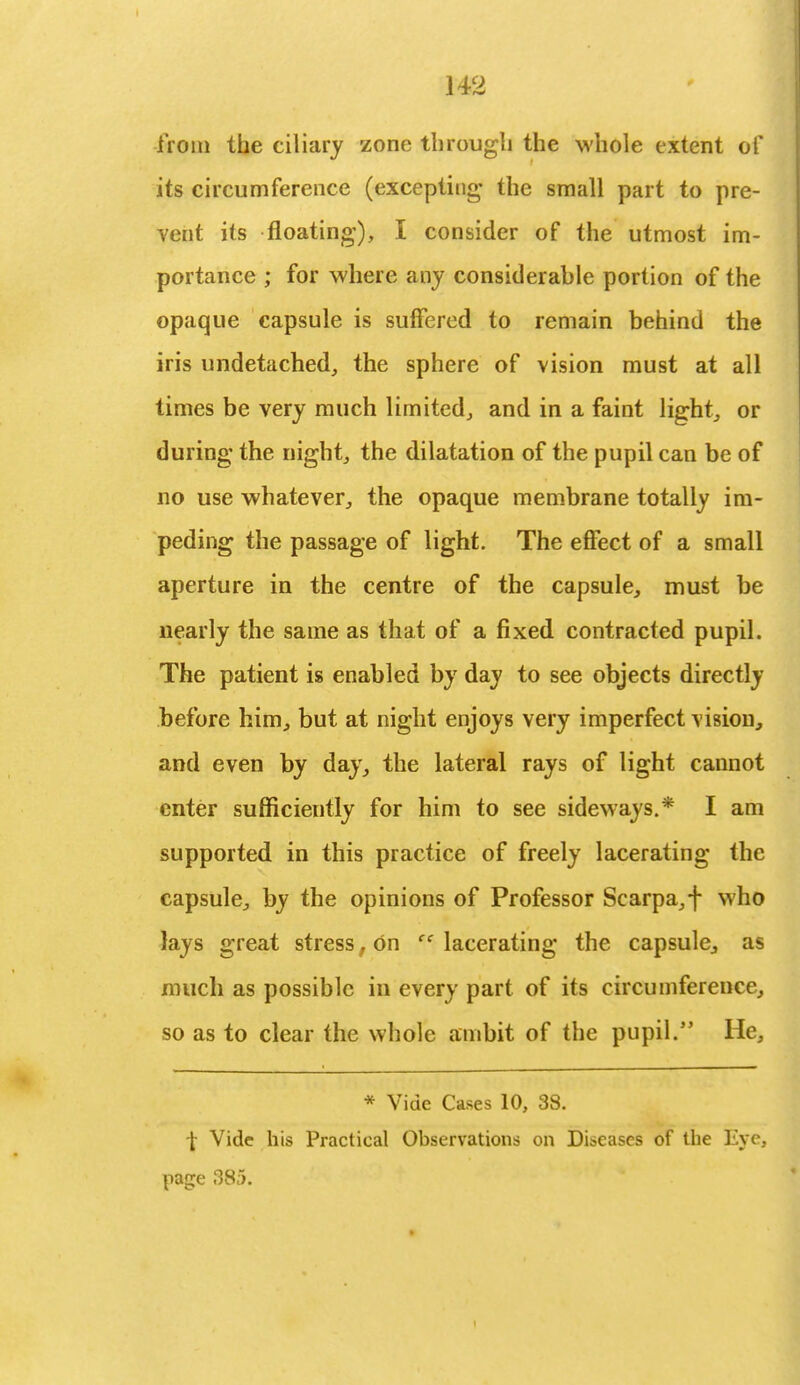 from the ciliary zone through the whole extent of its circumference (excepting- the small part to pre- vent its floating), I consider of the utmost im- portance ; for where any considerable portion of the opaque capsule is suffered to remain behind the iris undetached, the sphere of vision must at all times be very much limited, and in a faint light, or during the night, the dilatation of the pupil can be of no use whatever, the opaque membrane totally im- peding the passage of light. The effect of a small aperture in the centre of the capsule, must be nearly the same as that of a fixed contracted pupil. The patient is enabled by day to see objects directly before him, but at night enjoys very imperfect vision, and even by day, the lateral rays of light cannot enter sufficiently for him to see sideways.* I am supported in this practice of freely lacerating the capsule, by the opinions of Professor Scarpa,f who lays great stress, on cc lacerating the capsule, as much as possible in every part of its circumference, so as to clear the whole ambit of the pupil/' He, * Vide Cases 10, 38. \ Vide his Practical Observations on Diseases of the Eye, page 385.