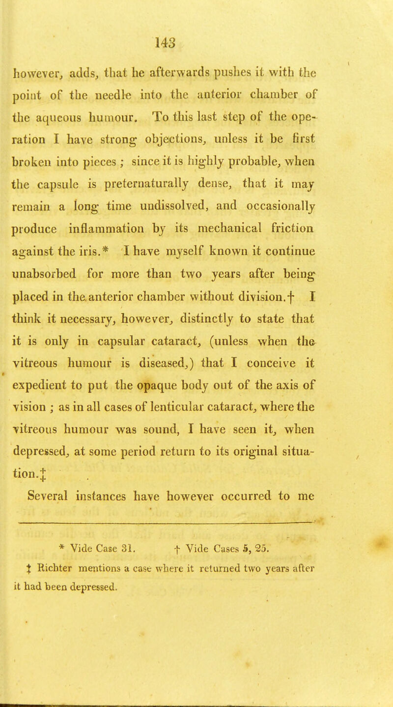 however, adds, that he afterwards pushes it with the point of the needle into the anterior chamber of the aqueous humour. To this last step of the ope- ration I have strong objections, unless it be first broken into pieces ; since it is highly probable, when the capsule is preternaturally dense, that it may remain a long- time undissolved, and occasionally produce inflammation by its mechanical friction against the iris.* I have myself known it continue unabsorbed for more than two years after being placed in the. anterior chamber without division.f I think it necessary, however, distinctly to state that it is only in capsular cataract, (unless when the> vitreous humour is diseased,) that I conceive it expedient to put the opaque body out of the axis of vision ; as in all cases of lenticular cataract, where the vitreous humour was sound, I have seen it, when depressed, at some period return to its original situa- tion.J Several instances have however occurred to me * Vide Case 31. f Vide Cases 5, 25. % Richter mentions a case where it returned two years after it had been depressed.