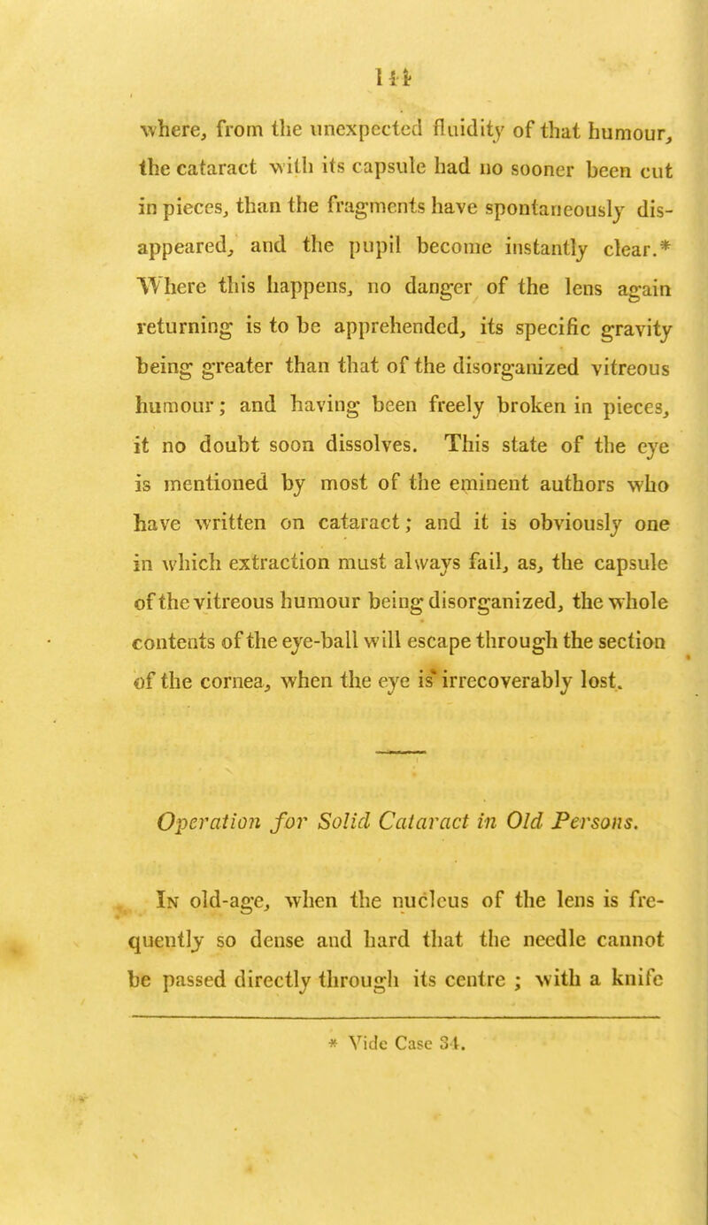 11* where, from the unexpected fluidity of that humour, the cataract with its capsule had no sooner been cut in pieces, than the fragments have spontaneously dis- appeared, and the pupil become instantly clear.* Where this happens, no danger of the lens again returning is to be apprehended, its specific gravity being greater than that of the disorganized vitreous humour; and having been freely broken in pieces, it no doubt soon dissolves. This state of the eye is mentioned by most of the eminent authors who have written on cataract; and it is obviously one in which extraction must always fail, as, the capsule of the vitreous humour being disorganized, the whole contents of the eye-ball will escape through the section of the cornea, when the eye is* irrecoverably lost. Operation for Solid Cataract in Old Persons. In old-age, when the nucleus of the lens is fre- quently so dense and hard that the needle cannot be passed directly through its centre ; with a knife