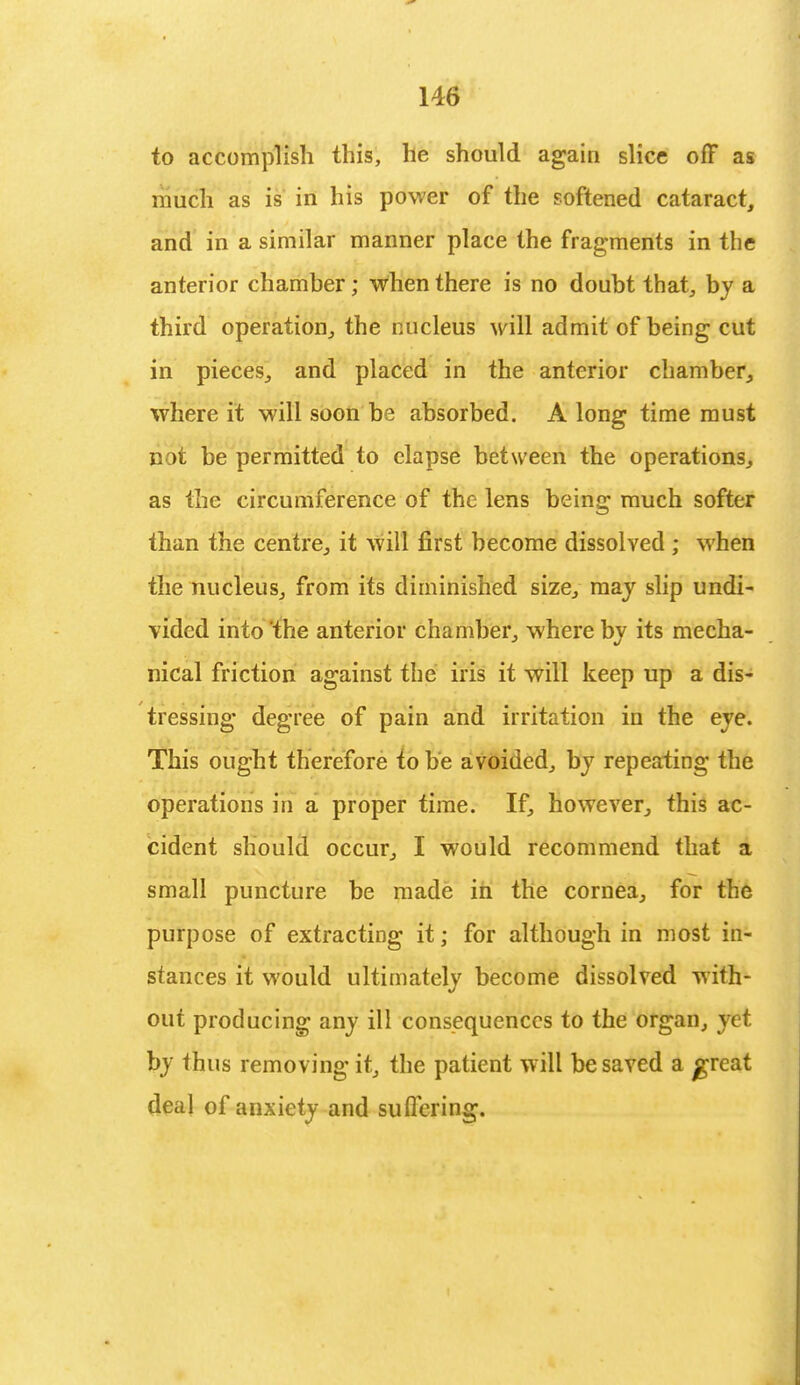 to accomplish this, he should again slice off as much as is in his power of the softened cataract, and in a similar manner place the fragments in the anterior chamber; when there is no doubt that, by a third operation, the nucleus will admit of being cut in pieces, and placed in the anterior chamber, where it will soon be absorbed. A long time must not be permitted to elapse between the operations, as the circumference of the lens being much softer than the centre, it will first become dissolved ; when the nucleus, from its diminished size, may slip undi- vided into the anterior chamber, where by its mecha- nical friction against the iris it will keep up a dis- tressing degree of pain and irritation in the eye. This ought therefore to be avoided, by repeating the operations in a proper time. If, however, this ac- cident should occur, I would recommend that a small puncture be made in the cornea, for the purpose of extracting it; for although in most in- stances it would ultimately become dissolved with- out producing any ill consequences to the organ, yet by Ihus removing it, the patient will be saved a £reat deal of anxiety and suffering.
