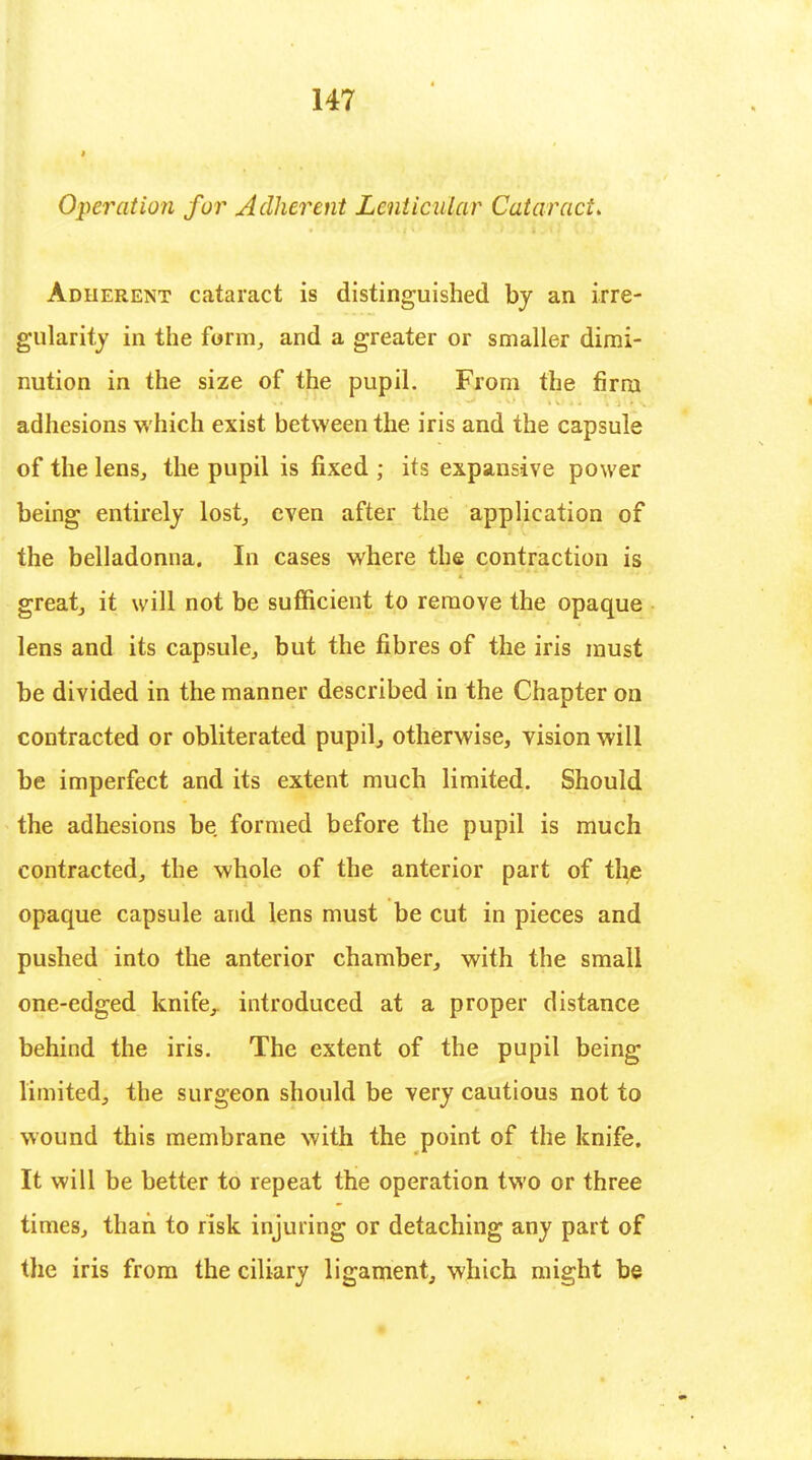 Operation fur Adherent Lenticular Cataract. Adherent cataract is distinguished by an irre- gularity in the form, and a greater or smaller dimi- nution in the size of the pupil. From the firm adhesions which exist between the iris and the capsule of the lens, the pupil is fixed ; its expansive power being entirely lost, even after the application of the belladonna. In cases where the contraction is great, it will not be sufficient to remove the opaque lens and its capsule, but the fibres of the iris must be divided in the manner described in the Chapter on contracted or obliterated pupil, otherwise, vision will be imperfect and its extent much limited. Should the adhesions be formed before the pupil is much contracted, the whole of the anterior part of the opaque capsule and lens must be cut in pieces and pushed into the anterior chamber, with the small one-edged knife,, introduced at a proper distance behind the iris. The extent of the pupil being limited, the surgeon should be very cautious not to wound this membrane with the point of the knife. It will be better to repeat the operation two or three times, than to risk injuring or detaching any part of the iris from the ciliary ligament, which might be