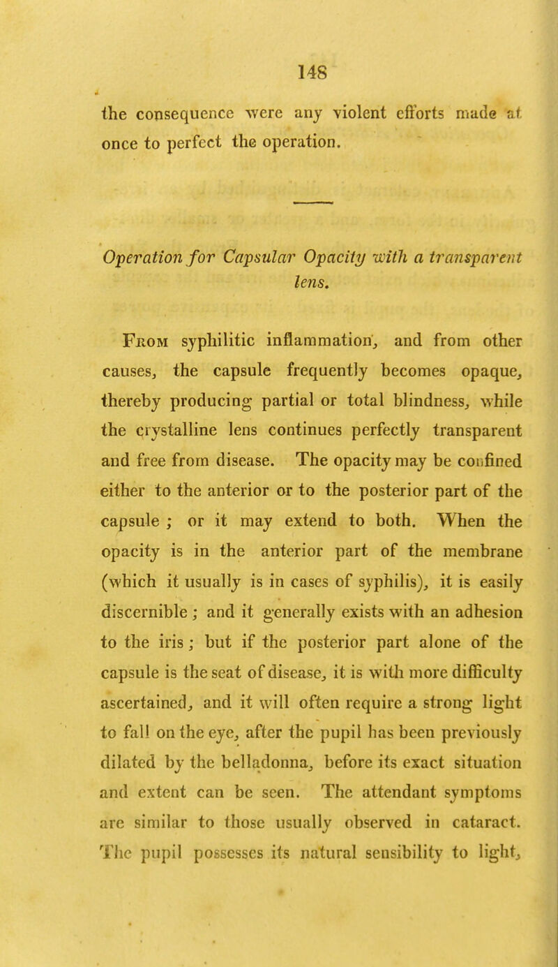the consequence were any violent efforts made at once to perfect the operation. Operation for Capsular Opacity with a transparent lens. Fhom syphilitic inflammation, and from other causes, the capsule frequently becomes opaque, thereby producing partial or total blindness, while the crystalline lens continues perfectly transparent and free from disease. The opacity may be confined either to the anterior or to the posterior part of the capsule ; or it may extend to both. When the opacity is in the anterior part of the membrane (which it usually is in cases of syphilis), it is easily discernible ; and it generally exists with an adhesion to the iris; but if the posterior part alone of the capsule is the seat of disease, it is with more difficulty ascertained, and it will often require a strong light to fall on the eye, after the pupil has been previously dilated by the belladonna, before its exact situation and extent can be seen. The attendant symptoms are similar to those usually observed in cataract. The pupil possesses its natural sensibility to light,