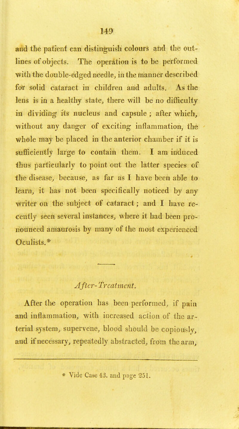 and the patient can distinguish colours and the out- lines of objects. The operation is to be performed with the double-edged needle, in the manner described for solid cataract in children and adults. As the lens is in a healthy state, there will be no difficulty in dividing its nucleus and capsule ; after which, without any danger of exciting inflammation, the whole may be placed in the anterior chamber if it is sufficiently large to contain them. I am induced thus particularly to point out the latter species of the disease, because, as far as I have been able to learn, it has not been specifically noticed by any writer on the subject of cataract; and I have re- cently seen several instances, where it had been pro- nounced amaurosis by many of the most experienced Oculists.* After- Treatment. After the operation has been performed, if pain and inflammation, with increased action of the ar- terial system, supervene, blood should be copiously, and if necessary, repeatedly abstracted, from the arm, * Vide Case 43. and page 251.