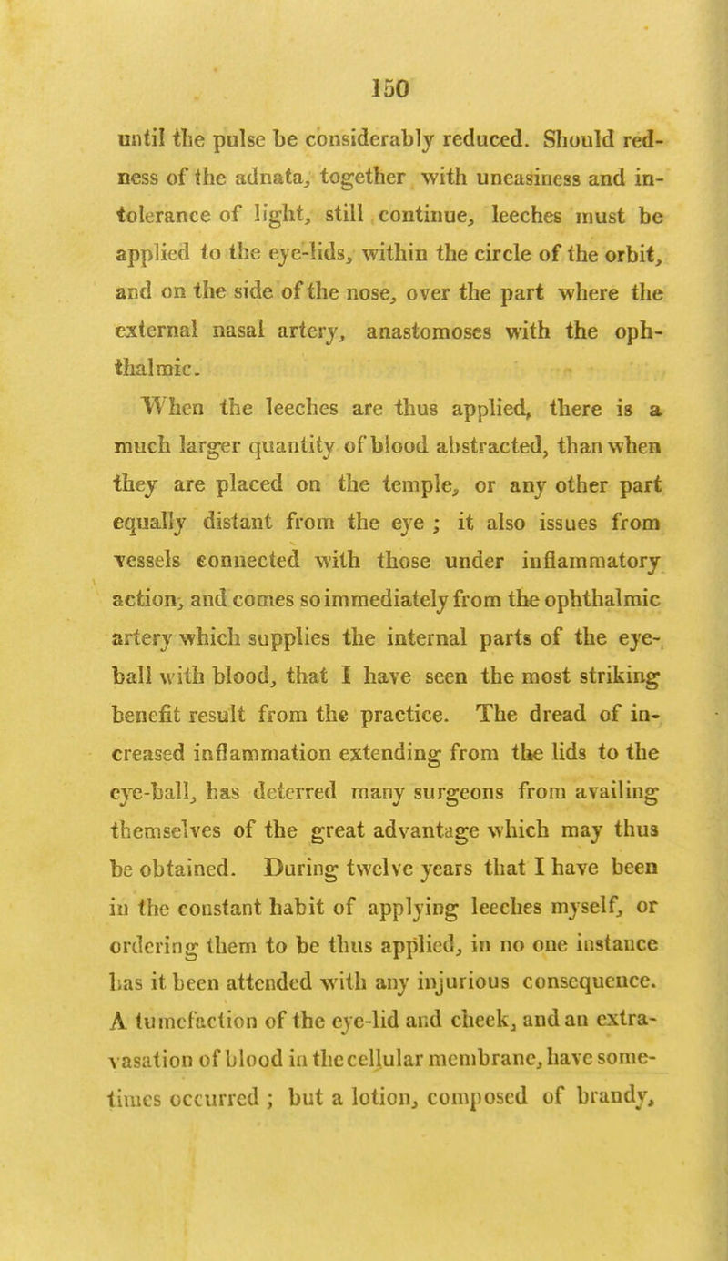 until the pulse be considerably reduced. Should red- ness of the adnata, together with uneasiness and in- tolerance of light, still continue, leeches must be applied to the eye-lids, within the circle of the orbit, and on the side of the nose, over the part where the external nasal artery, anastomoses with the oph- thalmic. When the leeches are thus applied, there is a much larger quantity of blood abstracted, than when they are placed on the temple, or any other part equally distant from the eye ; it also issues from vessels connected with those under inflammatory action, and comes so immediately from the ophthalmic artery which supplies the internal parts of the eye- ball with blood, that I have seen the most striking benefit result from the practice. The dread of in- creased inflammation extending from the lids to the e}re-ball, has deterred many surgeons from availing themselves of the great advantage which may thus be obtained. During twelve years that I have been in the constant habit of applying leeches myself, or ordering them to be thus applied, in no one instance has it been attended with any injurious consequence. A tumefaction of the eye-lid and cheek, and an extra- vasation of blood in theccllular membrane, have some- times occurred ; but a lotion, composed of brandy,