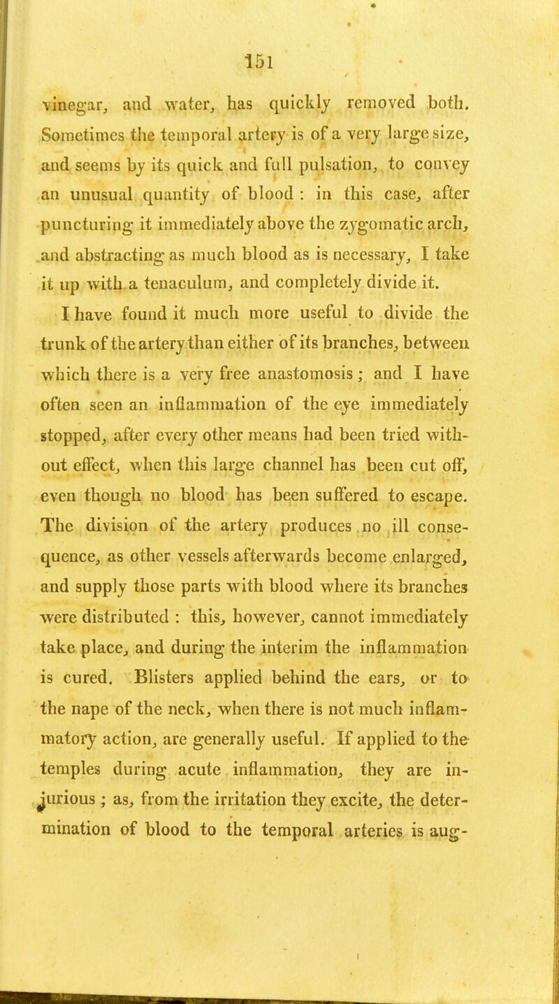 vinegar, and water, has quickly removed both. Sometimes the temporal artery is of a very large size, and seems by its quick and full pulsation, to convey an unusual quantity of blood : in this case., after puncturing it immediately above the zygomatic arch, and abstracting as much blood as is necessary, I take it up with a tenaculum, and completely divide it. I have found it much more useful to divide the trunk of the artery than either of its branches, between which there is a very free anastomosis ; and I have often seen an inflammation of the eye immediately stopped, after every other means had been tried with- out effect, when this large channel has been cut off, even though no blood has been suffered to escape. The division of the artery produces no ill conse- quence, as other vessels afterwards become enlarged, and supply those parts with blood where its branches were distributed : this, however, cannot immediately take place, and during the interim the inflammation is cured. Blisters applied behind the ears, or to* the nape of the neck, when there is not much inflam- matory action, are generally useful. If applied to the temples during acute inflammation, they are in- jurious ; as, from the irritation they excite, the deter- mination of blood to the temporal arteries is aug-