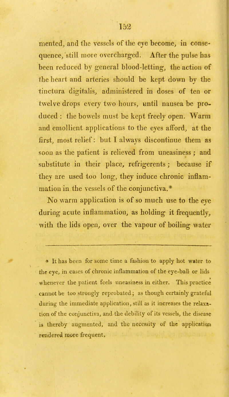 merited, and the vessels of the eye become, in conse- quence/still more overcharged. After the pulse has been reduced by general blood-letting, the action of the heart and arteries should be kept down by the tinctura digitalis, administered in doses of ten or twelve drops every two hours, until nausea be pro- duced : the bowels must be kept freely open. Warm and emollient applications to the eyes afford, at the first, most relief: but I always discontinue them as soon as the patient is relieved from uneasiness ; and substitute in their place, refrigerents; because if they are used too long, they induce chronic inflam- mation in the vessels of the conjunctiva.* No warm application is of so much use to the eye during acute inflammation, as holding it frequently, with the lids open, over the vapour of boiling water * It has been for some time a fashion to apply hot water to the eye, in cases of chronic inflammation of the eye-ball or lids whenever the patient feels uneasiness in either. This practice cannot be too strongly reprobated^ as though certainly grateful during the immediate application, still as it increases the relaxa- tion of the conjunctiva, and the debility of its vessels, the disease is thereby augmented, and the necessity of the application rendered more frequent.