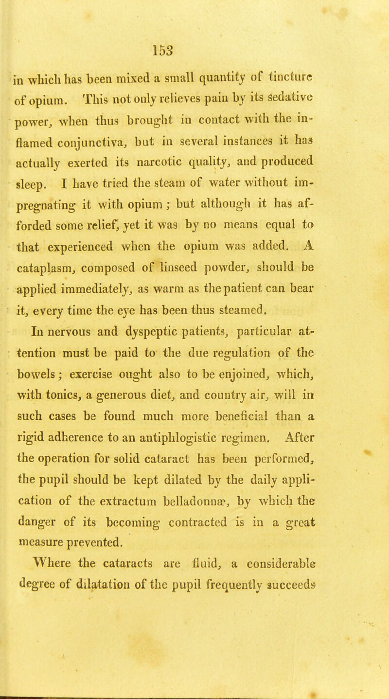 in which has been mixed a small quantity of tincture of opium. This not only relieves pain by its sedative power, when thus brought in contact with the in- flamed conjunctiva, but in several instances it has actually exerted its narcotic quality, and produced sleep. I have tried the steam of water without im- pregnating it with opium ; but although it has af- forded some relief, yet it was by no means equal to that experienced when the opium was added. A cataplasm, composed of linseed powder, should be applied immediately, as warm as the patient can bear it, every time the eye has been thus steamed. In nervous and dyspeptic patients, particular at- tention must be paid to the due regulation of the bowels; exercise ought also to be enjoined, which, with tonics, a generous diet, and country air, will in such cases be found much more beneficial than a rigid adherence to an antiphlogistic regimen. After the operation for solid cataract has been performed, the pupil should be kept dilated by the daily appli- cation of the extractum belladonna?, by which the danger of its becoming contracted is in a great measure prevented. Where the cataracts are fluid, a considerable degree of dilatation of the pupil frequently succeeds