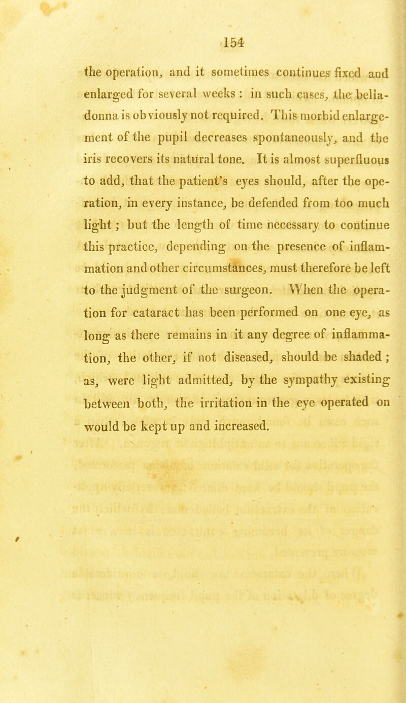 the operation, and it sometimes continues fixed and enlarged for several weeks : in such cases, the bella- donna is obviously not required. This morbid enlarge- ment of the pupil decreases spontaneously, and tbe iris recovers its natural tone. It is almost superfluous to add, that the patient's eyes should, after the ope- ration, in every instance, be defended from too much light; but the length of time necessary to continue this practice, depending on the presence of inflam- mation and other circumstances, must therefore be left to the judgment of the surgeon. W hen the opera- tion for cataract has been performed on one eye, as long as there remains in it any degree of inflamma- tion, the other, if not diseased, should be shaded ; as, were light admitted, by the sympathy existing between both, the irritation in the eye operated on would be kept up and increased.