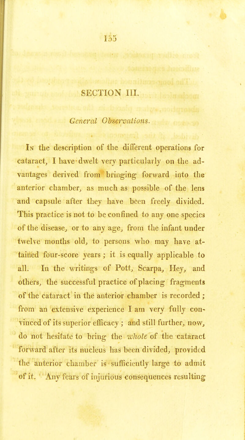 SECTION III. General Observations. In the description of the different operations for cataract, I have dwelt very particularly on the ad- vantages derived from bringing forward into the anterior chamber, as much as possible of the lens and capsule after they have been freely divided. This practice is not to be confined to any one species of the disease., or to any age, from the infant under twelve months old, to persons who may have at- tained four-score years ; it is equally applicable to all. In the writings of Pott, ScarpaHey, and others, the successful practice of placing fragments of the cataract in the anterior chamber is recorded ; from an extensive experience I am very fully con- vinced of its superior efficacy ; and still further, now., do not hesitate to bring the whole of the cataract forward after its nucleus has been divided, provided the anterior chamber is sufficiently large to admit of it. Any fears of injurious consequences resulting