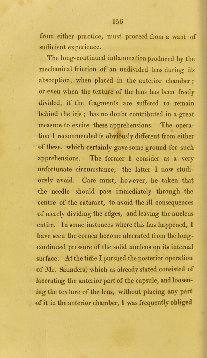 from either practice, must proceed from a want of sufficient experience. The long-continued inflammation produced by the mechanical friction of an undivided lens during its absorption, when placed in the anterior chamber; or even when the texture of the lens has been freely divided, if the fragments are suffered to remain behind the iris ; has no doubt contributed in a great measure to excite these apprehensions. The opera- tion I recommended is obviously different from either of these, which certainly gave some ground for such apprehensions. The former I consider as a very unfortunate circumstance, the latter I now studi- ously avoid. Care must, however, be taken that the needle should pass immediately through the centre of the cataract, to avoid the ill consequences of merely dividing the edges, and leaving the nucleus entire. In some instances where this has happened, I have seen the cornea become ulcerated from the long- continued pressure of the solid nucleus on its internal surface. At the time I pursued the posterior operation of Mr. Saunders, which as already stated consisted of lacerating the anterior part of the capsule, and loosen- ing the texture of the lens, without placing any part of it in the anterior chamber, I was frequently obliged