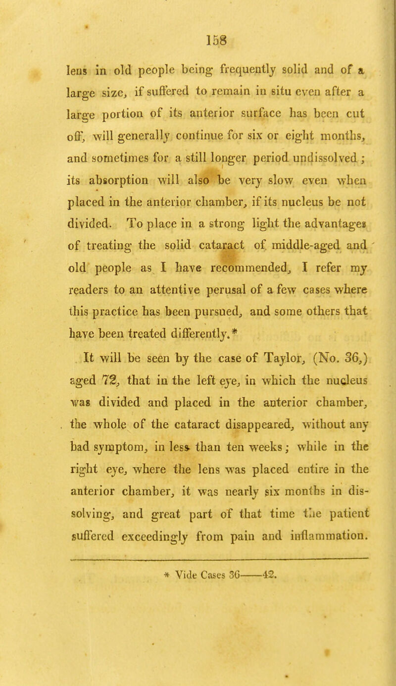lens in old people being frequently solid and of a large size., if suffered to remain in situ even after a large portion of its anterior surface has been cut off, will generally continue for six or eight months, and sometimes for a still longer period undissolved ; its absorption will also be very slow even when placed in the anterior chamber, if its nucleus be not divided. To place in a strong light the advantages of treating the solid cataract of. middle-aged and old people as I have recommended, I refer my readers to an attentive perusal of a few cases where this practice has been pursued, and some others that have been treated differently.* It will be seen by the case of Taylor, (No. 36,) aged 72, that in the left eye, in which the nucleus was divided and placed in the anterior chamber, the whole of the cataract disappeared, without any bad symptom, in less- than ten weeks; while in the right eye, where the lens was placed entire in the anterior chamber, it was nearly six months in dis- solving, and great part of that time the patient suffered exceedingly from pain and inflammation. * Vide Cases 86 42.