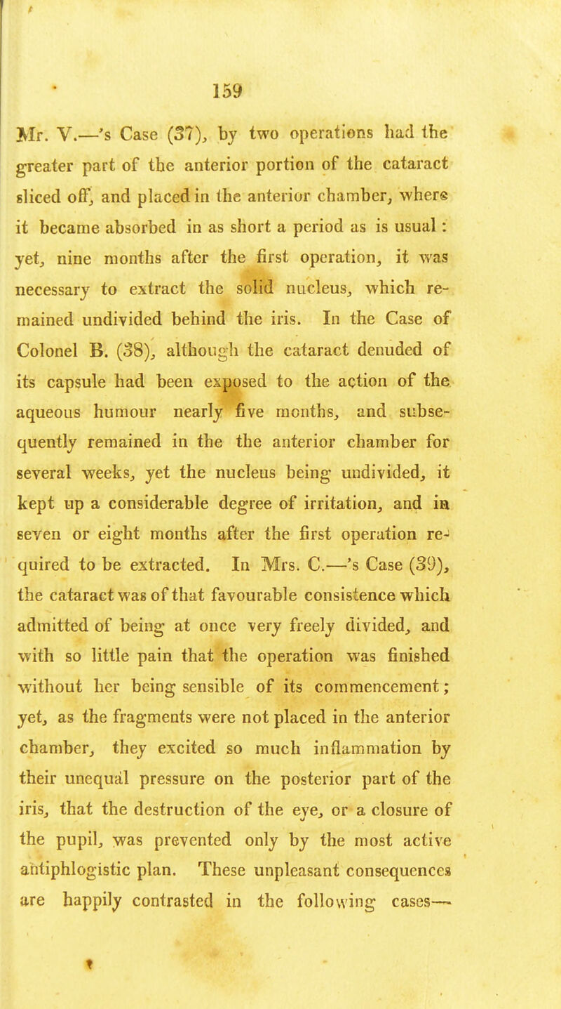 ^Ir> v.—'s Case (31), by two operations had the greater part of the anterior portion of the cataract sliced off, and placed in the anterior chamber, whers it became absorbed in as short a period as is usual: yet, nine months after the first operation, it was necessary to extract the solid nucleus, which re- mained undivided behind the iris. In the Case of Colonel B. (08), although the cataract denuded of its capsule had been exposed to the action of the aqueous humour nearly five months, and subse- quently remained in the the anterior chamber for several weeks, yet the nucleus being undivided, it kept up a considerable degree of irritation, and ia seven or eight months after the first operation re- quired to be extracted. In Mrs. C.—'s Case (39), the cataract was of that favourable consistence which admitted of being at once very freely divided, and with so little pain that the operation was finished without her being sensible of its commencement; yet, as the fragments were not placed in the anterior chamber, they excited so much inflammation by their unequal pressure on the posterior part of the iris, that the destruction of the eve, or a closure of the pupil,, was prevented only by the most active antiphlogistic plan. These unpleasant consequences are happily contrasted in the following cases— 1