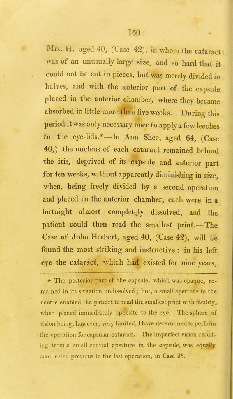Mrs. H. aged 40, (Case 42), in whom the cataract was of an unusually large size, and so hard that it could not be cut in pieces, but was merely divided in halves, and with the anterior part of the capsule placed in the anterior chamber, where they became absorbed in little more than five weeks. During this period it was only necessary once to apply a few leeches to the eye-lids.*—In Ann Shee, aged 64, (Case 40,) the nucleus of each cataract remained behind the iris, deprived of its capsule and anterior part for. ten weeks, without apparently diminishing in size, when, being freely divided by a second operation and placed in the anterior chamber, each were in a fortnight almost completely dissolved, and the patient could then read the smallest print.—The Case of John Herbert, aged 40, (Case 42), will be found the most striking and instructive : in his left eye the cataract, which had existed for nine years, * The posterior part of the capsule, which was opaque, re- mained in its situation undissolved; but, a small aperture in the centre enabled the patient to read the smallest print with facility, when placed immediately opposite to the eye. The sphere of vision being, however, very limited, I have determ ined to perform the operation for capsular cataract. The imperfect vision result- ing from a small central aperture in the capsule, was equally manifested previous to the last operation, in Caee 38.