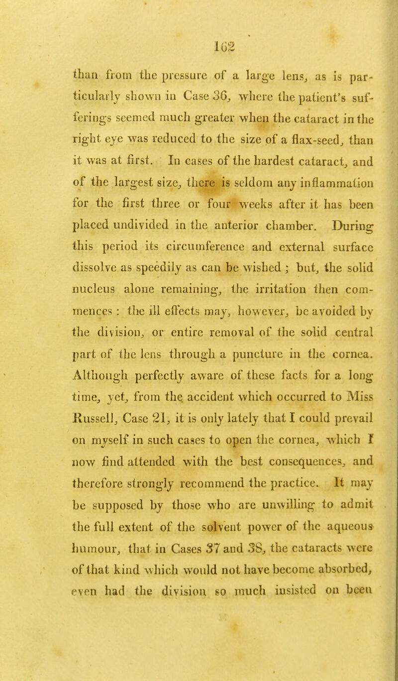 than from the pressure of a large lens, as is par- ticularly shown in Case oG, where the patient's suf- ferings seemed much greater when the cataract in the right eye was reduced to the size of a flax-seed, than it was at first. In cases of the hardest cataract, and of the largest size, there is seldom any inflammation for the first three or four weeks after it has been placed undivided in the anterior chamber. During this period its circumference and external surface dissolve as speedily as can be wished ; but, the solid nucleus alone remaining, the irritation then com- mences : the ill effects may, however, be avoided by the division, or entire removal of the solid central part of the lens through a puncture in the cornea. Although perfectly aware of these facts for a long time, yet, from the accident which occurred to Miss Russell, Case 21, it is only lately that I could prevail on myself in such cases to open the cornea, which I now find attended with the best consequences, and therefore strongly recommend the practice. It may be supposed by those who are unwilling to admit the full extent of the solvent power of the aqueous humour, that in Cases 37 and 38, the cataracts were of that kind which would not have become absorbed, pven had the division so much insisted on been