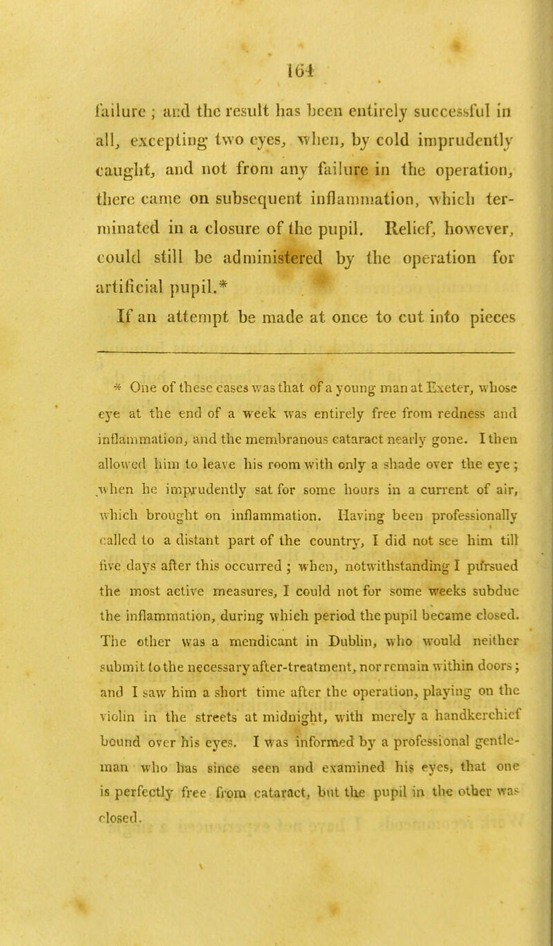 failure 5 and the result has hcen entirely successful in all, excepting two eyes,, when, by cold imprudently caught, and not from any failure in the operation, there came on subsequent inflammation, which ter- minated in a closure of the pupil. Relief, however, could still be administered by the operation for artificial pupil.* If an attempt be made at once to cut into pieces * One of these cases was that of a young man at Exeter, whose eye at the end of a week was entirely free from redness and inflammation, and the membranous cataract nearly gone. I then allowed him to leave his room with only a shade over the eye ; when he imprudently sat for some hours in a current of air, which brought on inflammation. Having been professionally called to a distant part of the country, I did not see him till five days after this occurred ; when, notwithstanding I pursued the most active measures, I could not for some weeks subdue the inflammation, during which period the pupil became closed. The other was a mendicant in Dublin, who would neither submit to the necessary after-treatment, nor remain within doors; and I saw him a short time after the operation, playing on the violin in the streets at midnight, with merely a handkerchief bound over his eyes. I was informed by a professional gentle- man who has since seen and examined his eyes, that one is perfectly free from cataract, but the pupil in the other was closed.