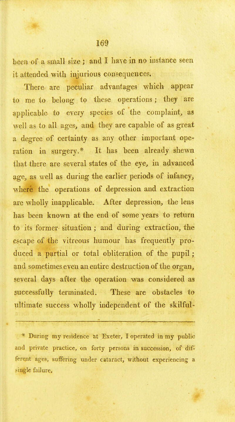 been of a small size ; and I have in no instance seen it attended with injurious consequences. There are peculiar advantages which appear to me to belong to these operations; they are applicable to every species of the complaint, as well as to all ages, and they are capable of as great a degree of certainty as any other important ope- ration in surgery.* It has been already shewn that there are several states of the eye, in advanced age, as well as during the earlier periods of infancy, where the operations of depression and extraction are wholly inapplicable. After depression, the lens has been known at the end of some years to return to its former situation ; and during extraction, the escape of the vitreous humour has frequently pro- duced a partial or total obliteration of the pupil ; and sometimes even an entire destruction of the organ, several days after the operation was considered as successfully terminated. These are obstacles to ultimate success wholly independent of the skilful- * During my residence at Exeter, I operated in my public and private practice, on forty persons in succession, of dif- ferent ages, suffering under cataract, without experiencing a .-ingle failure.