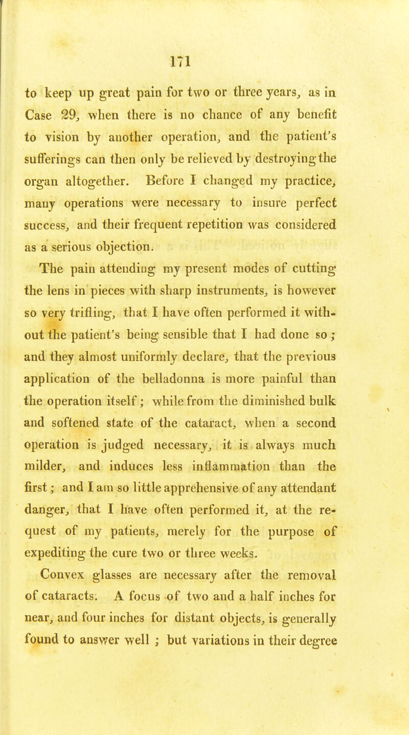 to keep up great pain for two or three years, as in Case 29, when there is no chance of any benefit to vision by another operation, and the patient's sufferings can then only be relieved by destroyingthe organ altogether. Before I changed my practice, many operations were necessary to insure perfect success, and their frequent repetition was considered as a serious objection. The pain attending my present modes of cutting the lens in pieces with sharp instruments, is however so very trifling, that I have often performed it with- out the patient's being sensible that I had done so ; and they almost uniformly declare, that the previous application of the belladonna is more painful than the operation itself; while from the diminished bulk and softened state of the cataract, when a second operation is judged necessary, it is always much milder, and induces less inflammation than the first; and I am so little apprehensive of any attendant danger, that I have often performed it, at the re- quest of my patients, merely for the purpose of expediting the cure two or three weeks. Convex glasses are necessary after the removal of cataracts: A focus of two and a half inches for near, and four inches for distant objects, is generally found to answer well ; but variations in their degree