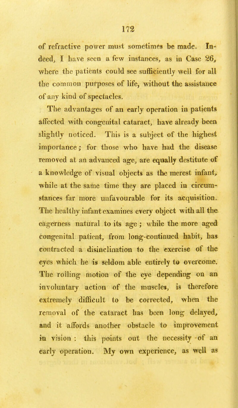 of refractive power must sometimes be made. In- deed, I have seen a few instances, as in Case 26, where the patients could see sufficiently well for all the common purposes of life, without the assistance of any kind of spectacles. The advantages of an early operation in patients affected with congenital cataract, have already been slightly noticed. This is a subject of the highest importance; for those who have had the disease removed at an advanced age, are equally destitute of a knowledge of visual objects as the merest infant, while at the same time they are placed in circum- stances far more unfavourable for its acquisition. The healthy infant examines every object with all the eagerness natural to its age ; while the more aged congenital patient, from long-continued habit, has contracted a disinclination to the exercise of the eyes which he is seldom able entirely to overcome. The roiling motion of the eye depending on an involuntary action of the muscles, is therefore extremely difficult to be corrected, when the removal of the cataract has been long delayed, and it affords another obstacle to improvement in vision : this points out the necessity of an early operation. My own experience, as well as