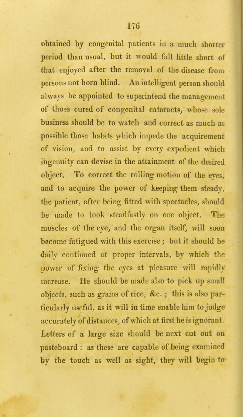 obtained by congenital patients in a much shorter period than usual, but it would fall little short of* that enjoyed after the removal of the disease from persons not born blind. An intelligent person should always be appointed to superintend the management of those cured of congenital cataracts, whose sole business should be to watch and correct as much as possible those habits which impede the acquirement of vision, and to assist by every expedient which ingenuity can devise in the attainment of the desired object. To correct the rolling motion of the eyes, and to acquire the power of keeping them steady, the patient, after being fitted with spectacles, should be made to look steadfastly on one object. The muscles of the eye, and the organ itself, will soon become fatigued with this exercise ; but it should be daily continued at proper intervals, by which the •oower of fixing the eyes at pleasure will rapidly increase. He should be made also to pick up small objects, such as grains of rice, &c. ; this is also par- ticularly useful, as it will in time enable him to judge accurately of distances, of which at first he is ignorant. Letters of a large size should be next cut out on pasteboard : as these are capable of being examined by the touch as well as sight, they will begin to