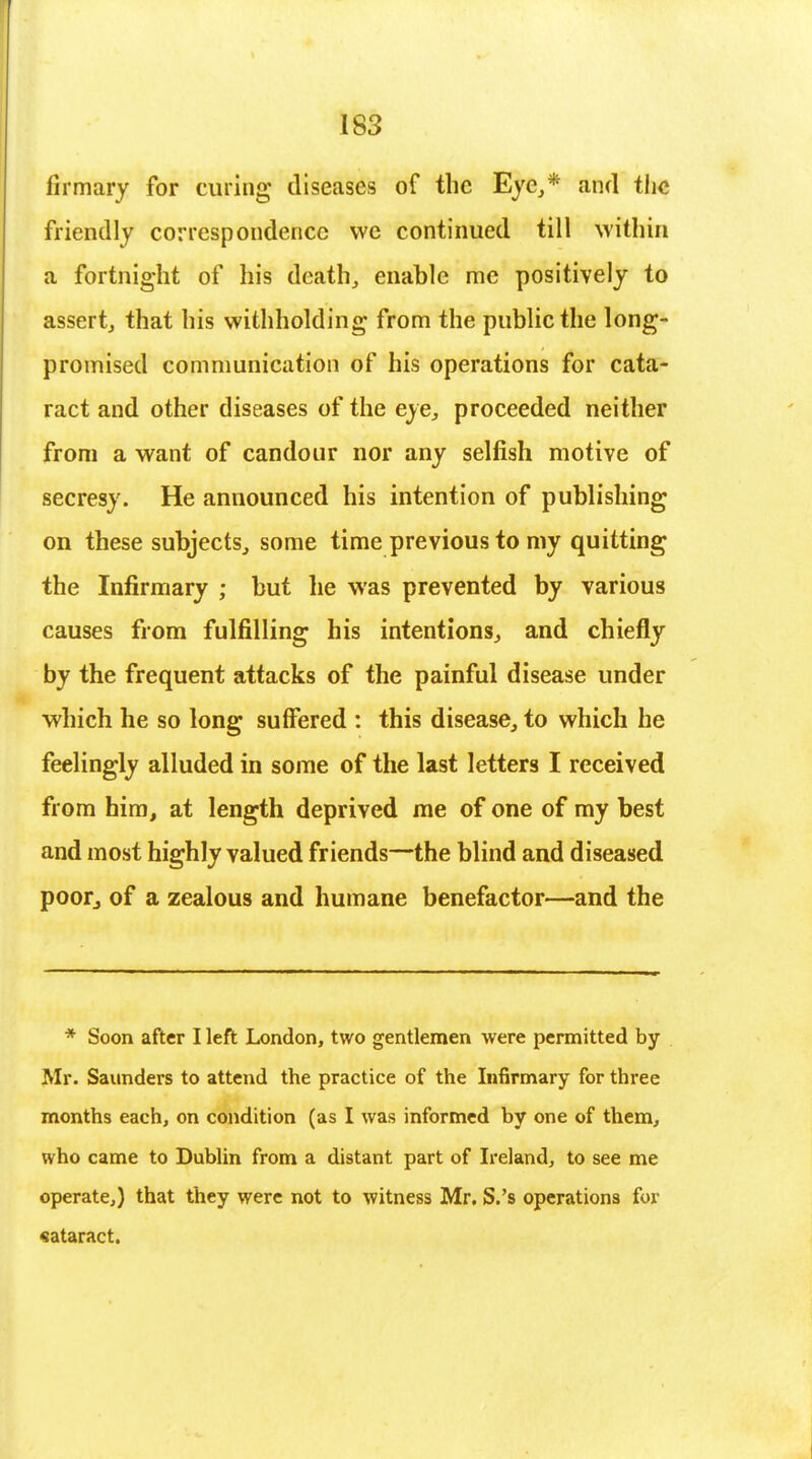 firmary for curing diseases of the Eye,,* and the friendly correspondence we continued till within a fortnight of his death, enable me positively to assert, that his withholding from the public the long- promised communication of his operations for cata- ract and other diseases of the eye, proceeded neither from a want of candour nor any selfish motive of secresy. He announced his intention of publishing on these subjects, some time previous to my quitting the Infirmary ; but he was prevented by various causes from fulfilling his intentions, and chiefly by the frequent attacks of the painful disease under which he so long suffered : this disease, to which he feelingly alluded in some of the last letters I received from him, at length deprived me of one of my best and most highly valued friends—the blind and diseased poor, of a zealous and humane benefactor—and the * Soon after I left London, two gentlemen were permitted by Mr. Saunders to attend the practice of the Infirmary for three months each, on condition (as I was informed by one of them, who came to Dublin from a distant part of Ireland, to see me operate,) that they were not to witness Mr. S.'s operations for cataract.