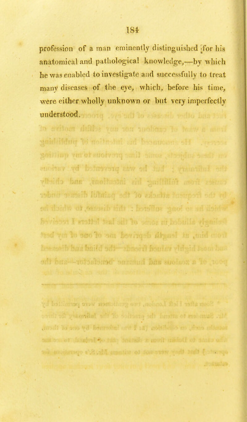 19* profession of a man eminently distinguished ;for his anatomical and pathological knowledge,—by which he was enabled to investigate and successfully to treat many diseases of the eye, which, before his time, were either wholly unknown or but very imperfectly understood.