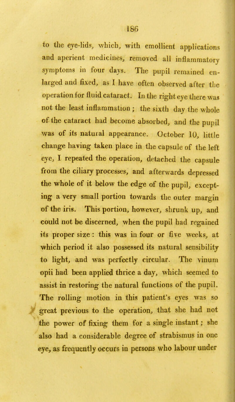 to the eye-lids, which, with emollient applications and aperient medicines, removed all inflammatory symptoms in four days. The pupil remained en- larged and fixed, as I have often observed after the operation for fluid cataract. In the right eye there was not the least inflammation ; the sixth day the whole of the cataract had become absorbed, and the pupil was of its natural appearance. October 10, little change having taken place in the capsule of the left eye, I repeated the operation, detached the capsule from the ciliary processes, and afterwards depressed the whole of it below the edge of the pupil, except- ing a very small portion towards the outer margin of the iris. This portion, however, shrunk up, and could not be discerned, when the pupil had regained its proper size: this was in four or five weeks, at which period it also possessed its natural sensibility to light, and was perfectly circular. The vinum opii had been applied thrice a day, which seemed to assist in restoring the natural functions of the pupil. The rolling motion in this patient's eyes was so / great previous to the operation, that she had not the power of fixing them for a single instant; she also had a considerable degree of strabismus in one eye, as frequently occurs in persons who labour under