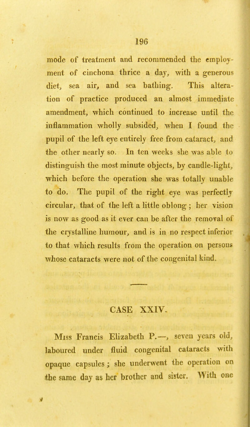mode of treatment and recommended the employ- ment of cinchona thrice a day, with a generous diet, sea air, and sea bathing. This altera- tion of practice produced an almost immediate amendment, which continued to increase until the inflammation wholly subsided, when I found the pupil of the left eye entirely free from cataract, and the other nearly so. In ten weeks she was able to distinguish the most minute objects, by candle-light, which before the operation she was totally unable to do. The pupil of the right eye was perfectly circular, that of the left a little oblong ; her vision is now as good as it ever can be after the removal of the crystalline humour, and is in no respect inferior to that which results from the operation on person? whose cataracts were not of the congenital kind. CASE XXIV. Miss Francis Elizabeth P.—, seven years old, laboured under fluid congenital cataracts with opaque capsules; she underwent the operation on the same day as her brother and sister. With one
