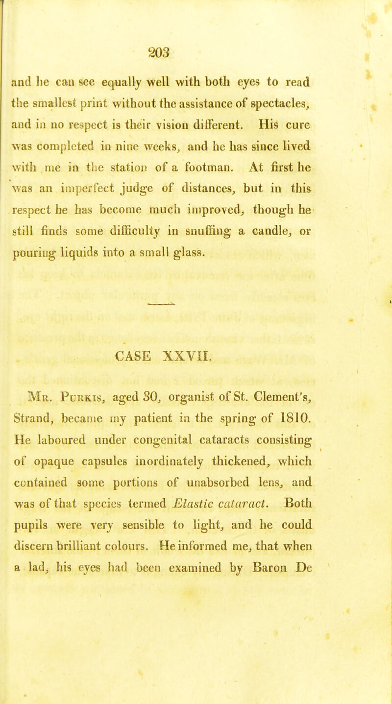 and he can see equally well with both eyes to read the smallest print without the assistance of spectacles, and in no respect is their vision different. His cure was completed in nine weeks, and he has since lived with me in the station of a footman. At first he was an imperfect judge of distances, but in this respect he has become much improved, though he still finds some difficulty in snuffing a candle, or pouring liquids into a small glass. CASE XXVII, Mn. Purkis, aged SO, organist of St. Clement's, Strand, became my patient in the spring of 1810. He laboured under congenital cataracts consisting of opaque capsules inordinately thickened, which contained some portions of unabsorbed lens, and was of that species termed Elastic cataract. Both pupils were very sensible to light, and he could discern brilliant colours. He informed me, that when a lad, his eyes had been examined by Baron De