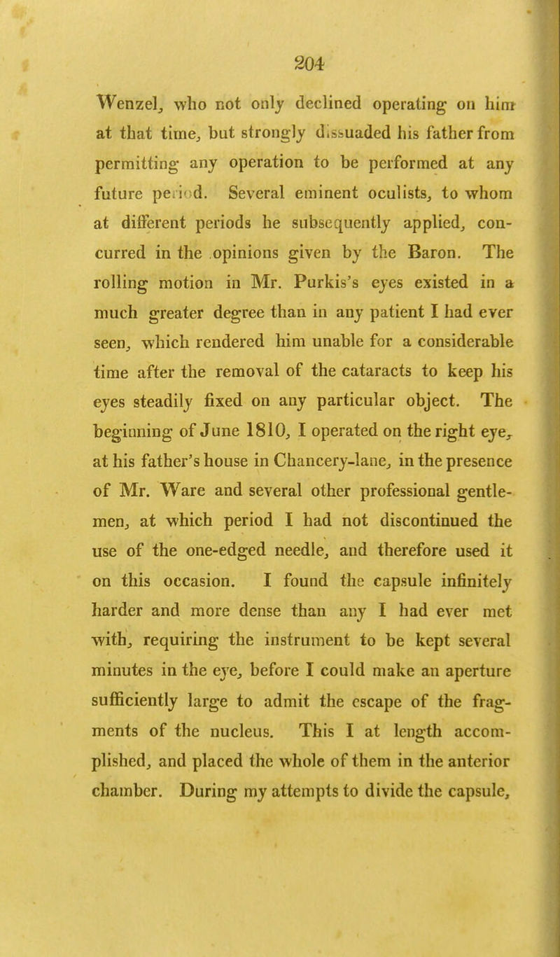 Wenzel, who not only declined operating on him at that time, but strongly d.ssuaded his father from permitting any operation to be performed at any future period. Several eminent oculists, to whom at different periods he subsequently applied, con- curred in the opinions given by the Baron. The rolling motion in Mr. Purkis's eyes existed in a much greater degree than in any patient I had ever seen, which rendered him unable for a considerable time after the removal of the cataracts to keep his eyes steadily fixed on any particular object. The beginning of June 1810, I operated on the right eyer at his father's house in Chancery-lane, in the presence of Mr. Ware and several other professional gentle- men, at which period I had not discontinued the use of the one-edged needle, and therefore used it on this occasion. I found the capsule infinitely harder and more dense than any I had ever met with, requiring the instrument to be kept several minutes in the eye, before I could make an aperture sufficiently large to admit the escape of the frag- ments of the nucleus. This I at length accom- plished, and placed the whole of them in the anterior chamber. During my attempts to divide the capsule,