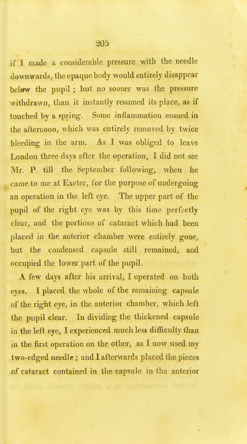 if I made a considerable pressure with the needle downwards, the opaque body would entirely disappear below the pupil ; but no sooner was the pressure withdrawn, than it instantly resumed its place, as if touched by a spring. Some inflammation ensued in the afternoon, which was entirely removed by twice bleeding in the arm. As I was obliged to leave London three days after the operation, I did not see Mr. P. till the September following, when he came to me at Exeter, for the purpose of undergoing an operation in the left eye. The upper part of the pupil of the right eye was by this time perfectly clear, and the portions of cataract which had been placed in the anterior chamber were entirely gone, but the condensed capsule still remained, and occupied the lower part of the pupil. A few days after his arrival, I operated on both eyes. I placed the whole of the remaining capsule of the right eye, in the anterior chamber, which left the pupil clear. In dividing the thickened capsule in the left eye, I experienced much less difficulty than in the first operation on the other, as I now used my two-edged needle; and I afterwards placed the pieces *)£ cataract contained in the capsule in the anterior