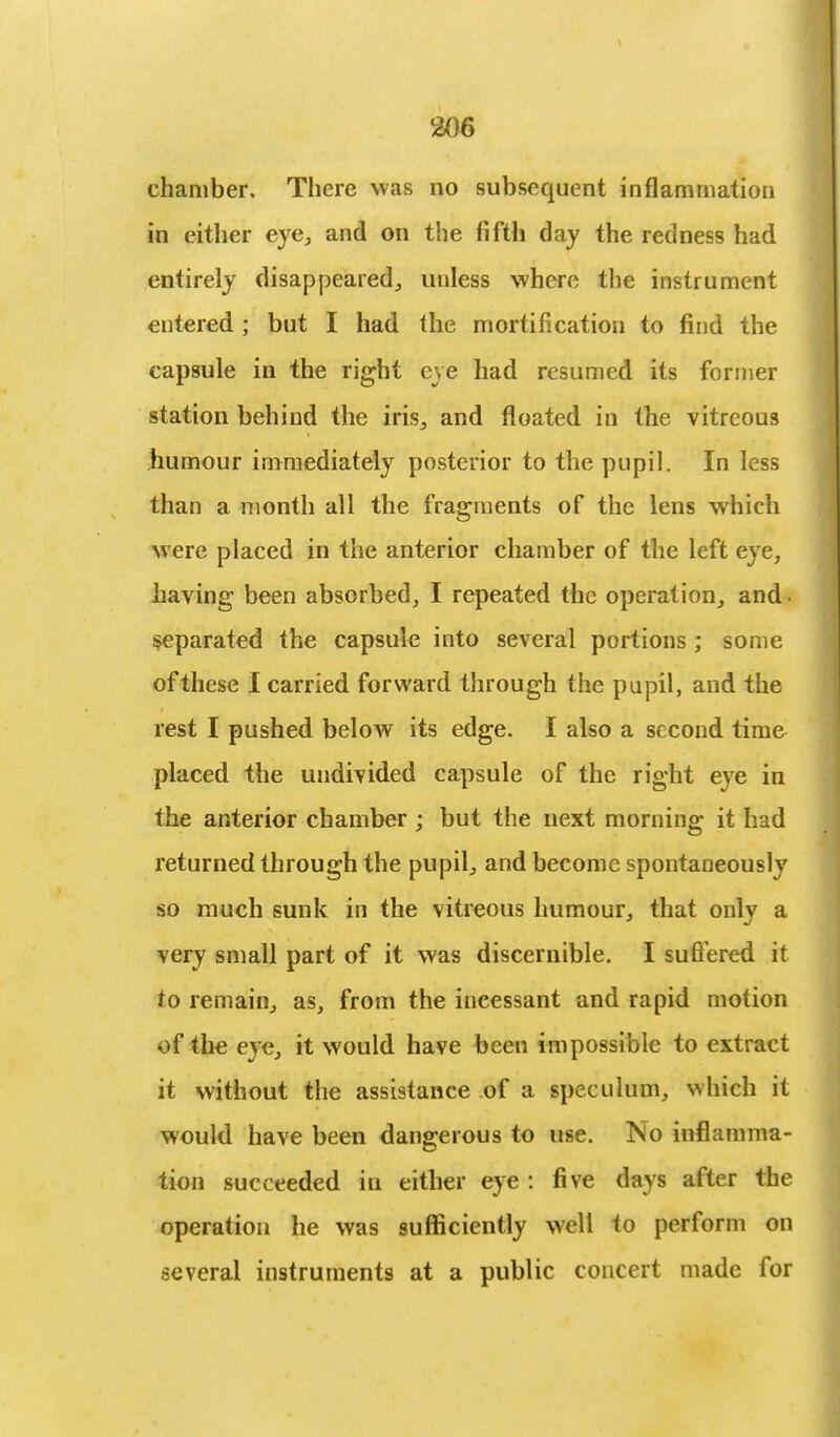chamber. There was no subsequent inflammation in either eye, and on the fifth day the redness had entirely disappeared, unless where the instrument entered ; but I had the mortification to find the capsule in the right eve had resumed its former station behind the iris, and floated in the vitreous humour immediately posterior to the pupil. In less than a month all the fragments of the lens which were placed in the anterior chamber of the left eye, having been absorbed, I repeated the operation, and • separated the capsule into several portions ; some ofthese I carried forward through the pupil, and the rest I pushed below its edge. I also a second time placed the undivided capsule of the right eye in the anterior chamber ; but the next morning it had returned through the pupil, and become spontaneously so much sunk in the vitreous humour, that only a very small part of it was discernible. I suffered it to remain, as, from the incessant and rapid motion v>f the eye, it would have been impossible to extract it without the assistance of a speculum, which it would have been dangerous to use. No inflamma- tion succeeded in either eye : five days after the operation he was sufficiently well to perform on several instruments at a public concert made for
