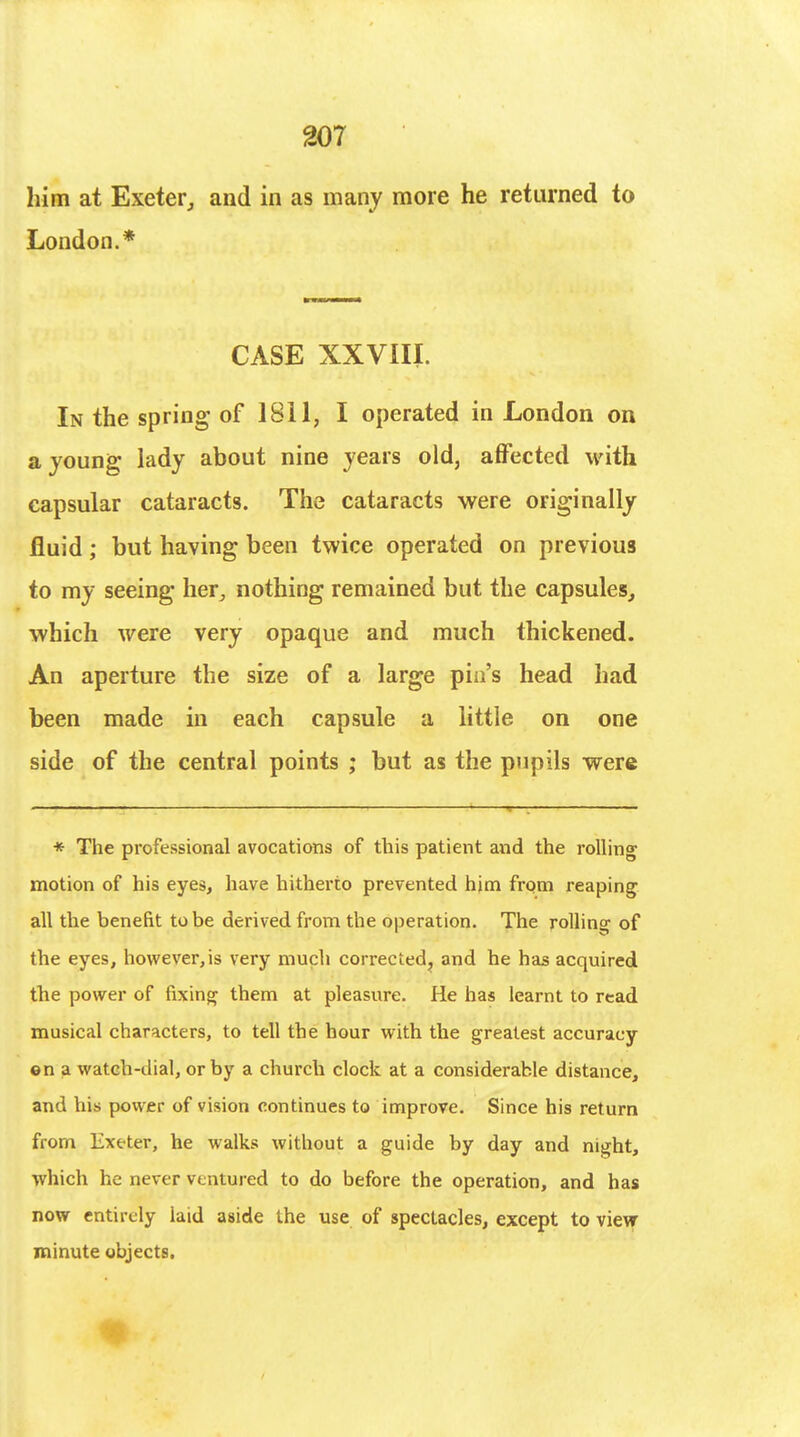 him at Exeter, and in as many more he returned to London.* CASE XXVIII. In the spring of 1811, I operated in London on a young lady about nine years old, affected with capsular cataracts. The cataracts were originally fluid; but haying been twice operated on previous to my seeing her,, nothing remained but the capsules, which were very opaque and much thickened. An aperture the size of a large pin's head had been made in each capsule a little on one side of the central points • but as the pupils were * The professional avocations of this patient and the rolling motion of his eyes, have hitherto prevented him from reaping all the benefit to be derived from the operation. The rolling of the eyes, however, is very much corrected, and he has acquired the power of fixing them at pleasure. He has learnt to read musical characters, to tell the hour with the greatest accuracy ©n a watch-dial, or by a church clock at a considerable distance, and his power of vision continues to improve. Since his return from Exeter, he walks without a guide by day and night, which he never ventured to do before the operation, and has now entirely laid aside the use of spectacles, except to view minute objects.