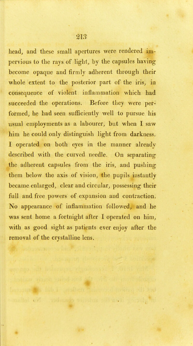 head, and these small apertures were rendered im- pervious to the rajs of light, by the capsules having become opaque and firmly adherent through their whole extent to the posterior part of the iris, in consequence of violent inflammation which had succeeded the operations. Before they were per- formed, he had seen sufficiently well to pursue his usual employments as a labourer, but when I saw him he could only distinguish light from darkness. I operated on both eyes in the manner already described with the curved needle. On separating the adherent capsules from the iris, and pushing them below the axis of vision, the pupils instantly became enlarged, clear and circular, possessing their full and free powers of expansion and contraction. No appearance of inflammation followed, and he was sent home a fortnight after I operated on him, with as good sight as patients ever enjoy after the removal of the crystalline lens.