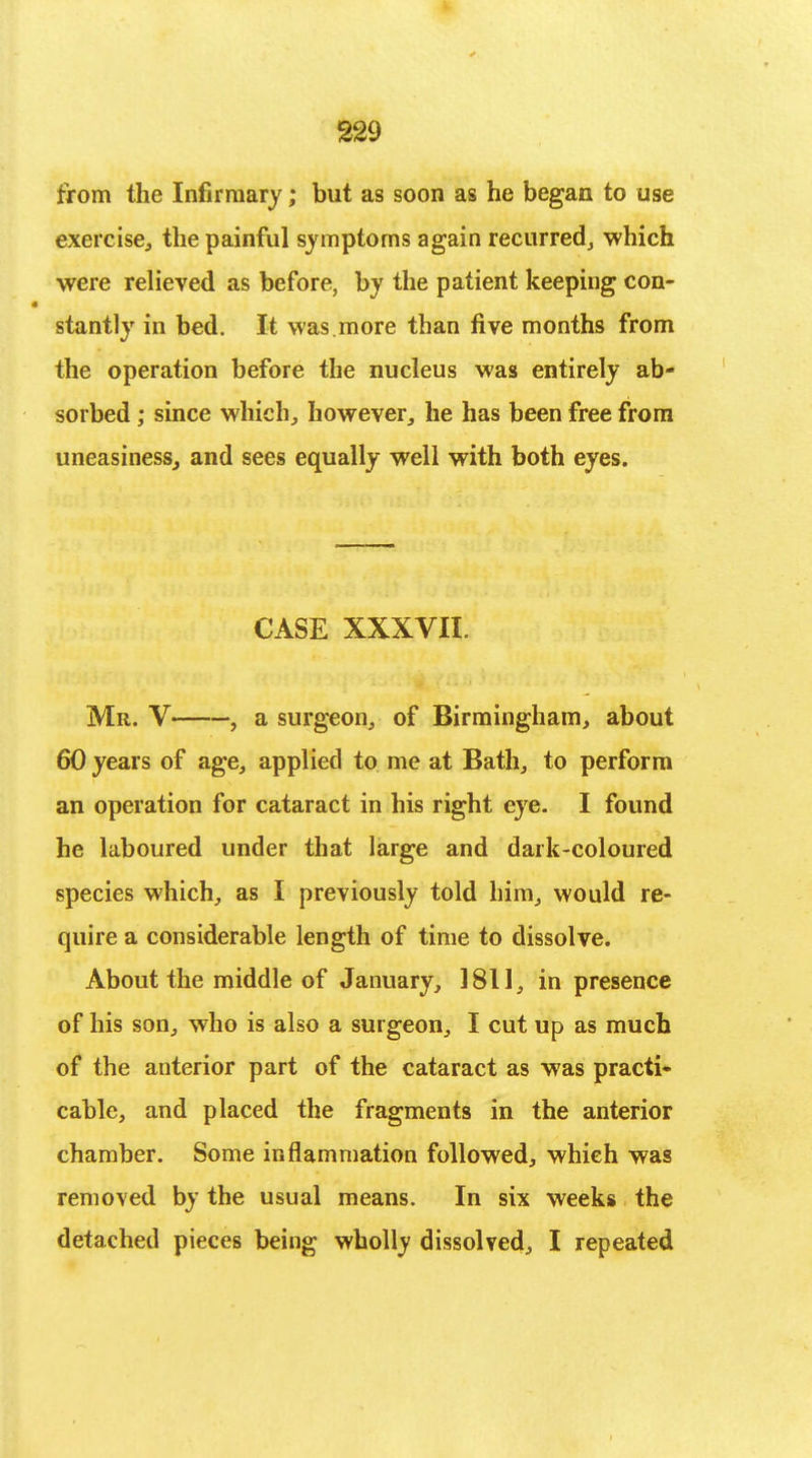 from the Infirmary; but as soon as he began to use exercise, the painful symptoms again recurred, which were relieved as before, by the patient keeping con- stantly in bed. It was.more than five months from the operation before the nucleus was entirely ab- sorbed ; since which, however, he has been free from uneasiness, and sees equally well with both eyes. CASE XXXVII. Mr. V , a surgeon, of Birmingham, about 60 years of age, applied to me at Bath, to perform an operation for cataract in his right eye. I found he laboured under that large and dark-coloured species which, as I previously told him, would re- quire a considerable length of time to dissolve. About the middle of January, 1811, in presence of his son, who is also a surgeon, I cut up as much of the anterior part of the cataract as was practi- cable, and placed the fragments in the anterior chamber. Some inflammation followed, which was removed by the usual means. In six weeks the detached pieces being wholly dissolved, I repeated