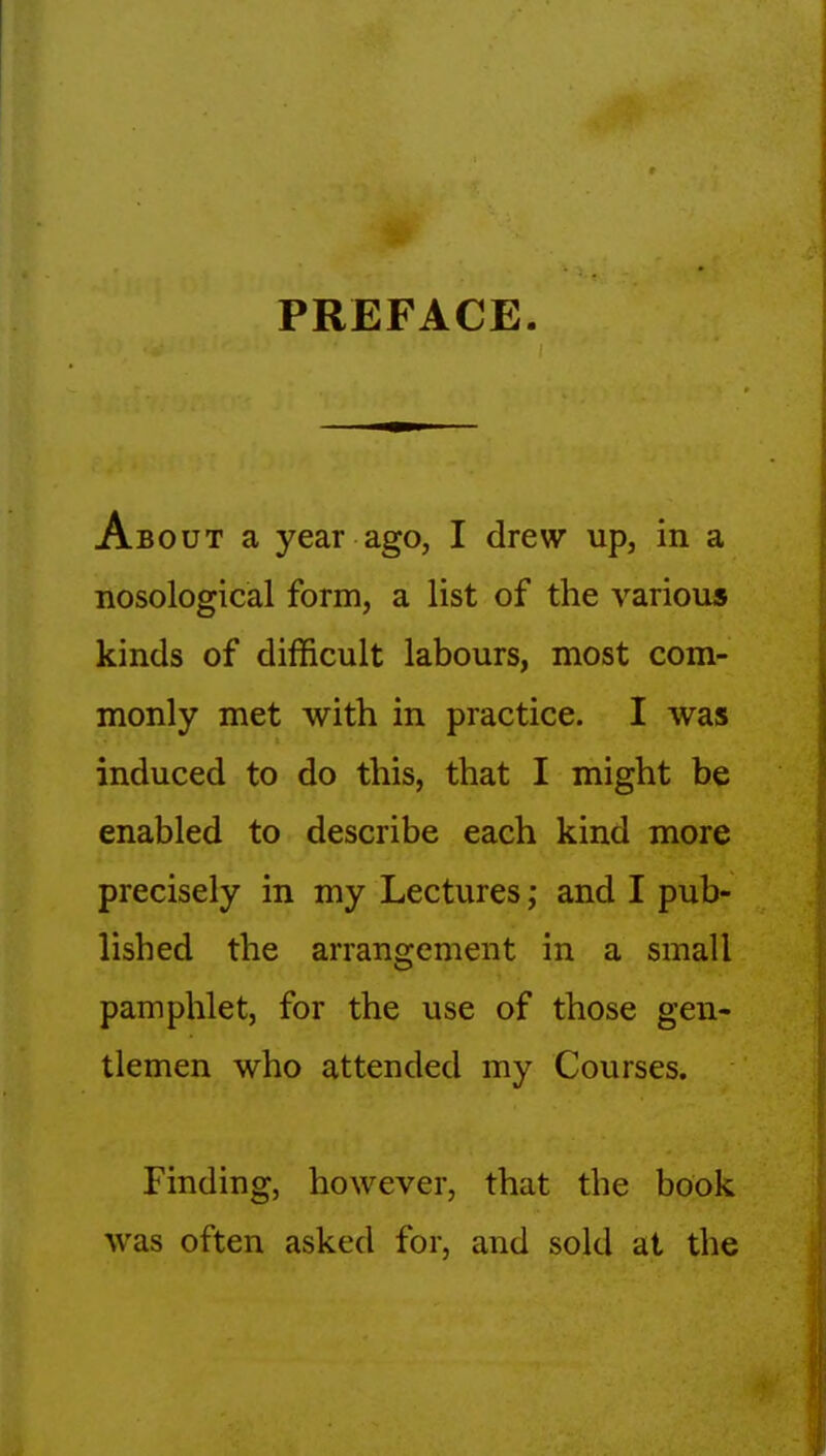 PREFACE. About a year ago, I drew up, in a nosological form, a list of the various kinds of difficult labours, most com- monly met with in practice. I was induced to do this, that I might be enabled to describe each kind more precisely in my Lectures; and I pub- lished the arrangement in a small pamphlet, for the use of those gen- tlemen who attended my Courses. Finding, however, that the book was often asked for, and sold at the