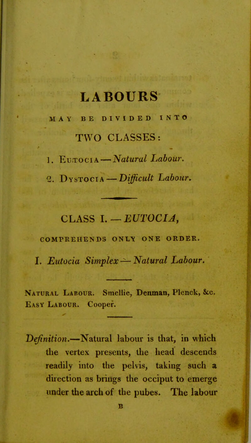 LABOURS MAY BE DIVIDED INTO TWO CLASSES: 1. Eu.TociA — Natural Labour. 1. Dystocia — Difficult Labour. CLASS l.—EUTOCIJ, COMPKEHENDS ONIi\ ONE ORDER. I. Eutocia Simplex — Natural Labour. Natural Labour. Smcllie, Denman, Plenck, &c. Easy Labour. Cooper. Definition.—Natural labour is that, in which the vertex presents, the head descends readily into the pelvis, taking such a direction as brings the occiput to emerge under the arch of the pubes. The labour B