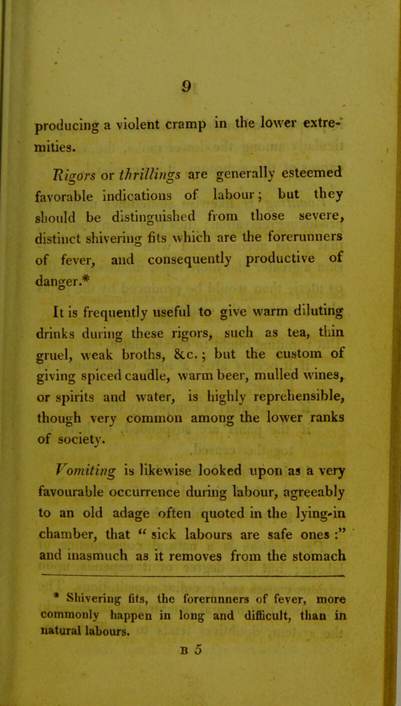 producing a violent cramp in the lower extre- mities. Eigors or thriUings are generally esteemed favorable indications of labour; but they should be distinguished from those severe, distinct shivering fits which are the forerunners of fever, and consequently productive of danger.* It is frequently useful to give warm diluting drinks during these rigors, such as tea, thin gruel, weak broths, &,c.; but the custom of giving spiced caudle, warm beer, mulled wines, or spirits and water, is highly reprehensible, though very common among the lower ranks of society. Vomiting is likewise looked upon as a very favourable occurrence duiing labour, agreeably to an old adage often quoted in the lying-in chamber, that  sick labours are safe ones : and inasmuch as it removes from the stomach * Shivering fits, the forerunners of fever, more commonly happen in long and difiBcult, than in natural labours.