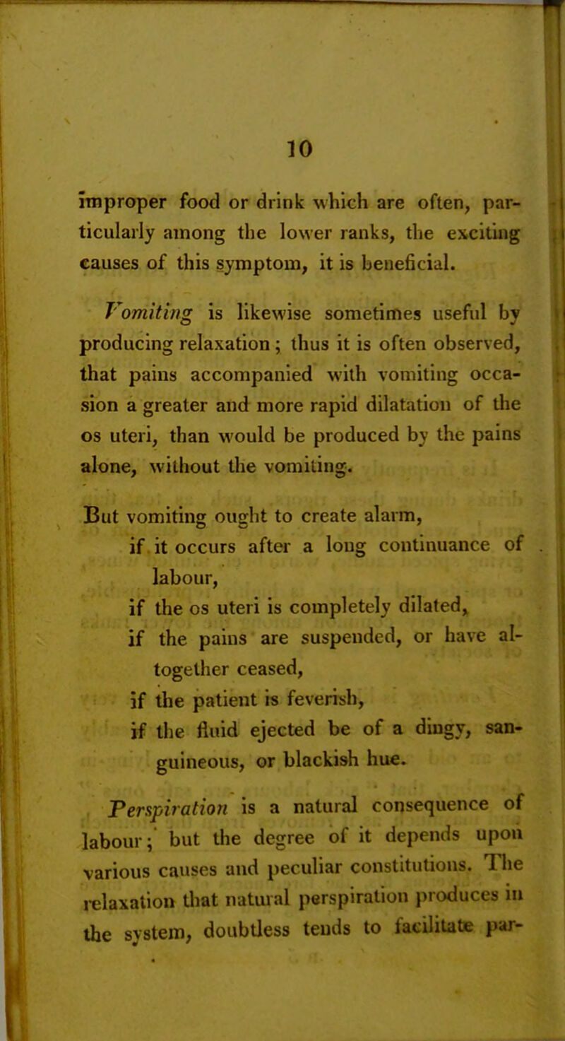 improper food or drink Mhich are often, par ticularly among the lower ranks, the exciting causes of this symptom, it is beneficial. Vomiting is likewise sometimes useful by producing relaxation; thus it is often observed, that pains accompanied with vomiting occa- sion a greater and more rapid dilatation of tlie OS uteri, than would be produced by the pains alone, without the vomiting. But vomiting ought to create alarm, if it occurs after a loug continuance of labour, if the OS uteri is completely dilated, if the pains are suspended, or have al- together ceased, if the patient is feverish, if the fluid ejected be of a diugy, san- guineous, or blackish hue. Perspiration is a natural consequence of labour; but the degree of it depends upoii various causes and peculiar constitutions. Tlie relaxation Uiat natural perspiration produces in the system, doubtless tends to facilitate par-