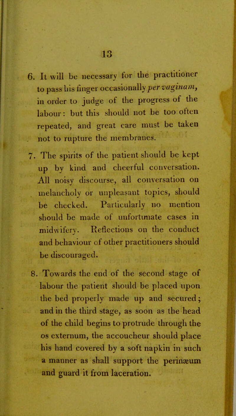 6. It win be necessary for the practitioner to pass his finger occds\on-d\\y per vagi7iam, in order to judge of the progress of the labour: but this should not be too often repeated, and great care must be taken not to rupture the membranes. 7. The spirits of the patient should be kept up by kind and cheerful conversation. All noisy discourse, all conversation on melancholy or unpleasant topics, should be checked. Particularly no mention should be made of unfortimate cases in midwifery. Reflections on the conduct and behaviour of other practitioners should be discouraged. 8. Towards the end of the second stage of labour the patient should be placed npon the bed properly made up and secured; and in the third stage, as soon as the head of the child begins to protrude through the OS externum, the accoucheur should place his hand covered by a soft napkin in such a manner as shall support the perinaeum and guard it from laceration.