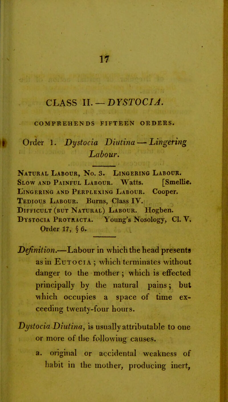 CLASS U. — DYSTOCIJ. COMPREHENDS FIFTEEN ORDERS. I Older 1. Dystocia Biutina — Lingering Labour. Natural Labour, No. 3. Lingering Labour. Slow and Painful Labour. Watts. [Smellie. Lingering and Perplexing Labour. Cooper. Tedious Labour. Bums, Class IV. Difficult (but Natural) Labour. Hogben. Dystocia Protracta. Young's Nosology, CI. V. Order 17, § 6. Definition,—Labour in which the head presents as in EuTOCiA ; which terminates without danger to the mother; which is effected principally by the natural pains; but which occupies a space of time ex- ceeding twenty-four hours. Dystocia Diutina, is usually attributable to one or more of the following causes. a. original or accidental weakness of habit in the mother, producing inert,