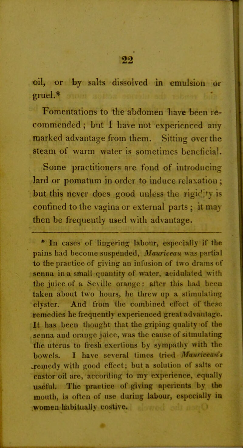 oil, or by salts dissolved in emulsion or gruel.* Fomentations to the abdomen have been re- commended ; but I have not experienced any marked advantat^e from them. Sittins; over the Steam of warm water is sometimes beneficial. Some practitioners are fond of introducing lard or pomatum in order to induce relaxation ; but this never does good unless the rigic'in- is confined to the vagina or external parts ; it may then be frequently used with advantage. * In cases of lingering labour, espprially if the pains liad Ijecoine suspeinied, Mauriceau was partial lo the practice of giving an infusion of two drams of senna in a small quantity of water, ac-idalaled wKli the juice of a Seville orange: after this had been taken about two hours, he threw up a slimiilaling clyster. And from the combined effect of these remedies he frequently experienced great advantage. It has been Ihouglit that the griping quahly of the senna and orange jiiice, was the cause of sitmulating the uterus to fresh exertions by sympathy v^ith the bowels. I have several times tried Mauriceans .remedy with good oflcol; but a solution of salts or castor oil are, arcnrding lo my eA|)erience, equally useful. The practice of giving aperients by the mouth, is often of use duriug labour, especially in women habiUialiy costive.