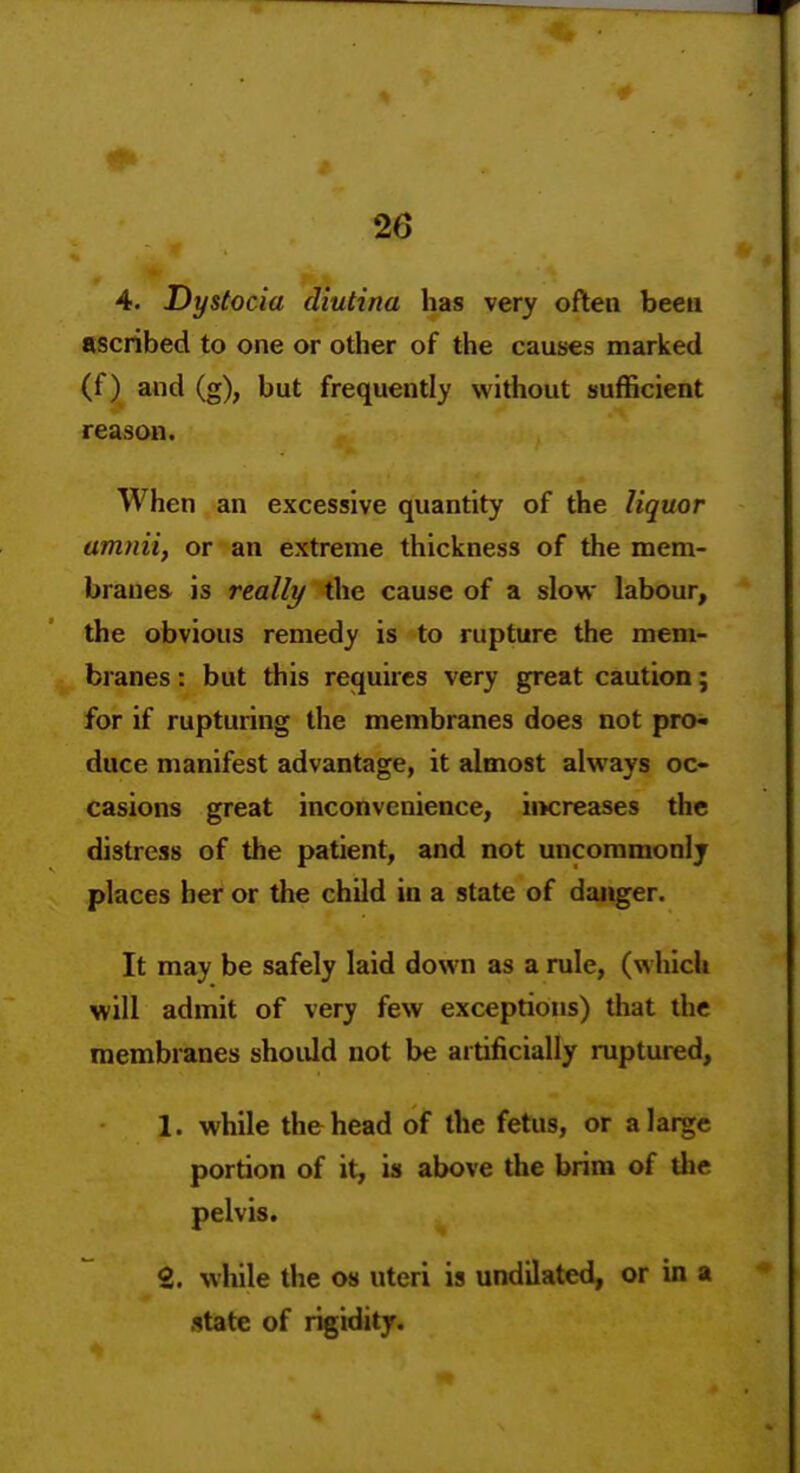 4. Dystocia diutina has very often beeu ascribed to one or other of the causes marked (f) and (g), but frequently without sufficient reason. When an excessive quantity of the liquor amniif or an extreme thickness of the mem- branes is really the cause of a slow labour, the obvious remedy is to rupture the mem- branes : but this requires very great caution; for if rupturing the membranes does not pro^ duce manifest advantage, it almost always oc- casions great inconvenience, iiKreases the distress of the patient, and not uncommonly places her or the child in a state of danger. It may be safely laid down as a rule, (which will admit of very few exceptions) that the membranes should not be artificially ruptured, 1. while the head of the fetus, or a large portion of it, is above the brim of the pelvis. 2. while the os uteri is undilated, or in a .itate of rigidity.