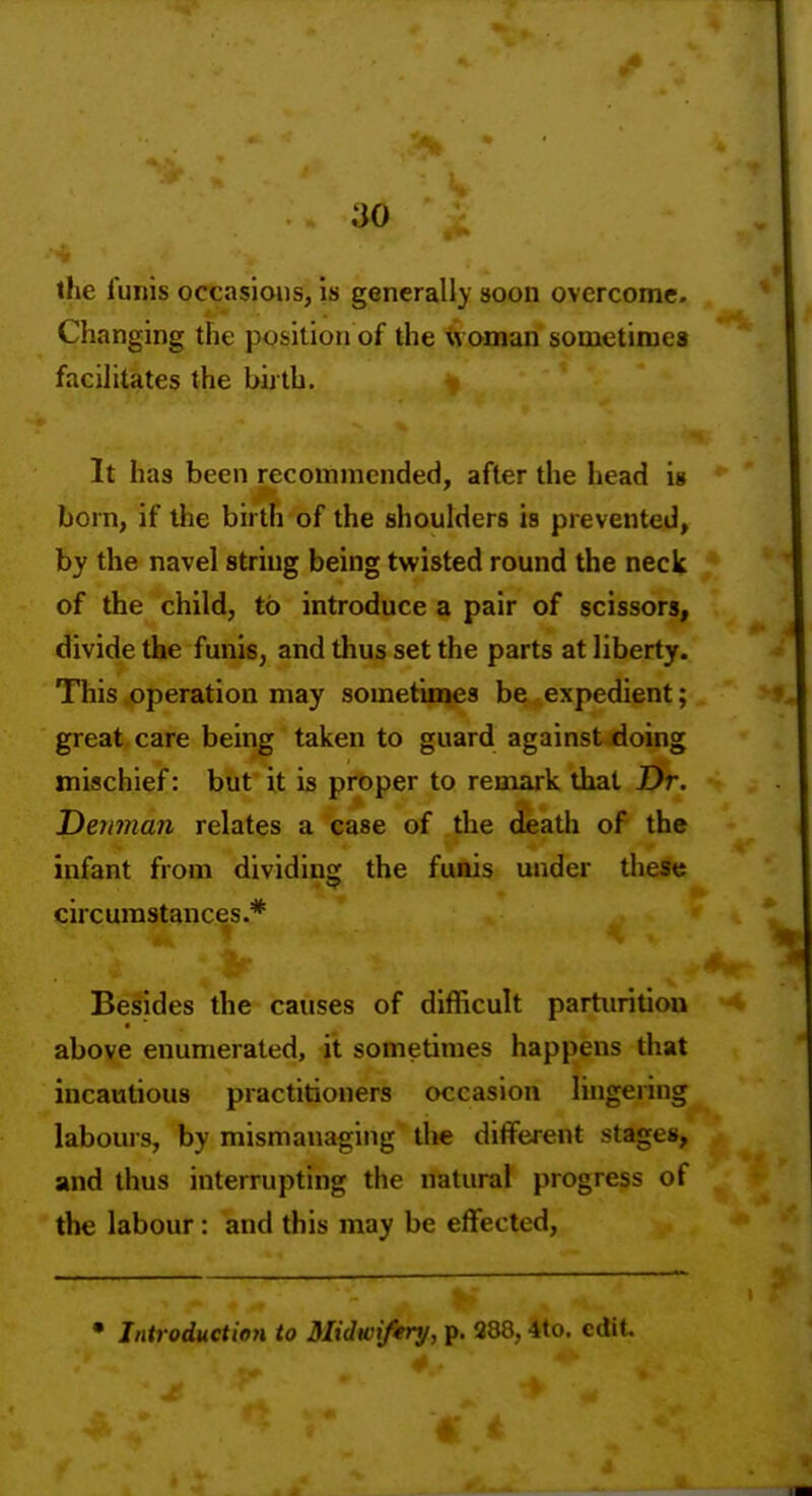 the funis occasions, is generally soon overcome. Changing the position of the woman sometimes facilitates the birth. It has been recommended, after the head is born, if the birth of the shoulders is prevented, by the navel string being twisted round the neck of the child, to introduce a pair of scissors, divide the funis, and thus set the parts at liberty. This .operation may sometinaes be expedient; great care being taken to guard against doing mischief: but it is proper to remark that Dr. I)emnan relates a case of the death of the infant from dividing the funis under these circumstances.* Besides the causes of difficult parturition above enumerated, it sometimes happens that incautious practitioners occasion lingering labours, by mismanaging the different stages, and thus interrupting the natural progress of the labour: and this may be effected. • Introduction to Midwifery, p. 288,4to. edit