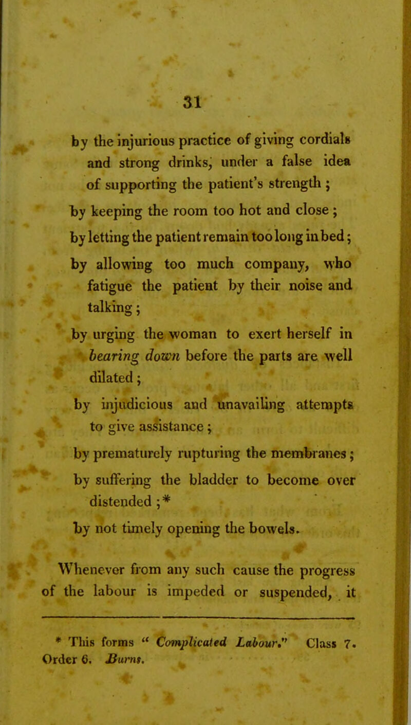 SI by the injurious practice of giving cordials and strong drinks, under a false idea of supporting the patient's strengtli; hy keeping the room too hot and close ; by letting the patient remain too long in bed; by allowing too much company, who fatigue the patient by their noise and talking; by urging the woman to exert herself in bearing down before the parts are well dilated; by ijijudicious and unavailing attempts to give assistance; by prematurely rupturing the membranes; by suffering the bladder to become over distended ;* by not timely opening the bowels. Whenever from any such cause the progress of the labour is impeded or suspended, it * This forms  Complicated Labour. Class 7.