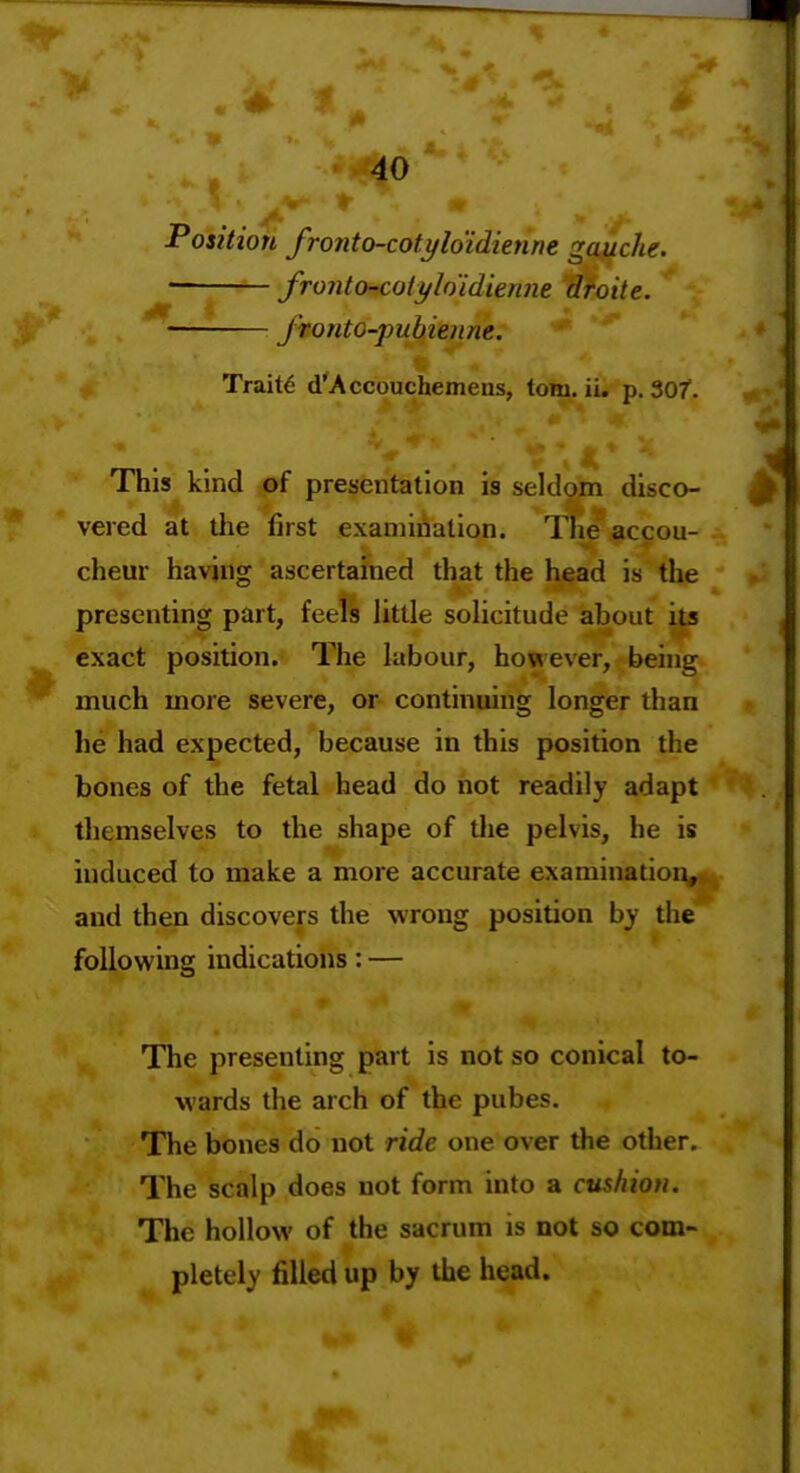 % * 40 Position fronto-cotyloidienne gauche. • fronto-colyhidienm droite. ' fronto-jmbienne. Traits d'Accouchemens, torn. ii. p. 307. This kind of presentation is seldom disco- vered at tlie first examination. The accou- cheur having ascertained that the head is the presenting part, feels httle solicitude about its exact position. The labour, however, being much more severe, or continuing longer than he had expected, because in this position the bones of the fetal head do not readily adapt themselves to the shape of the pelvis, he is induced to make a more accurate examination,* and then discovers the wrong position by the following indications: — The presenting part is not so conical to- wards the arch of the pubes. The bones do not ride one over the other. The scalp does not form into a cushion. The hollow of the sacrum is not so com- pletely filled up by the head.