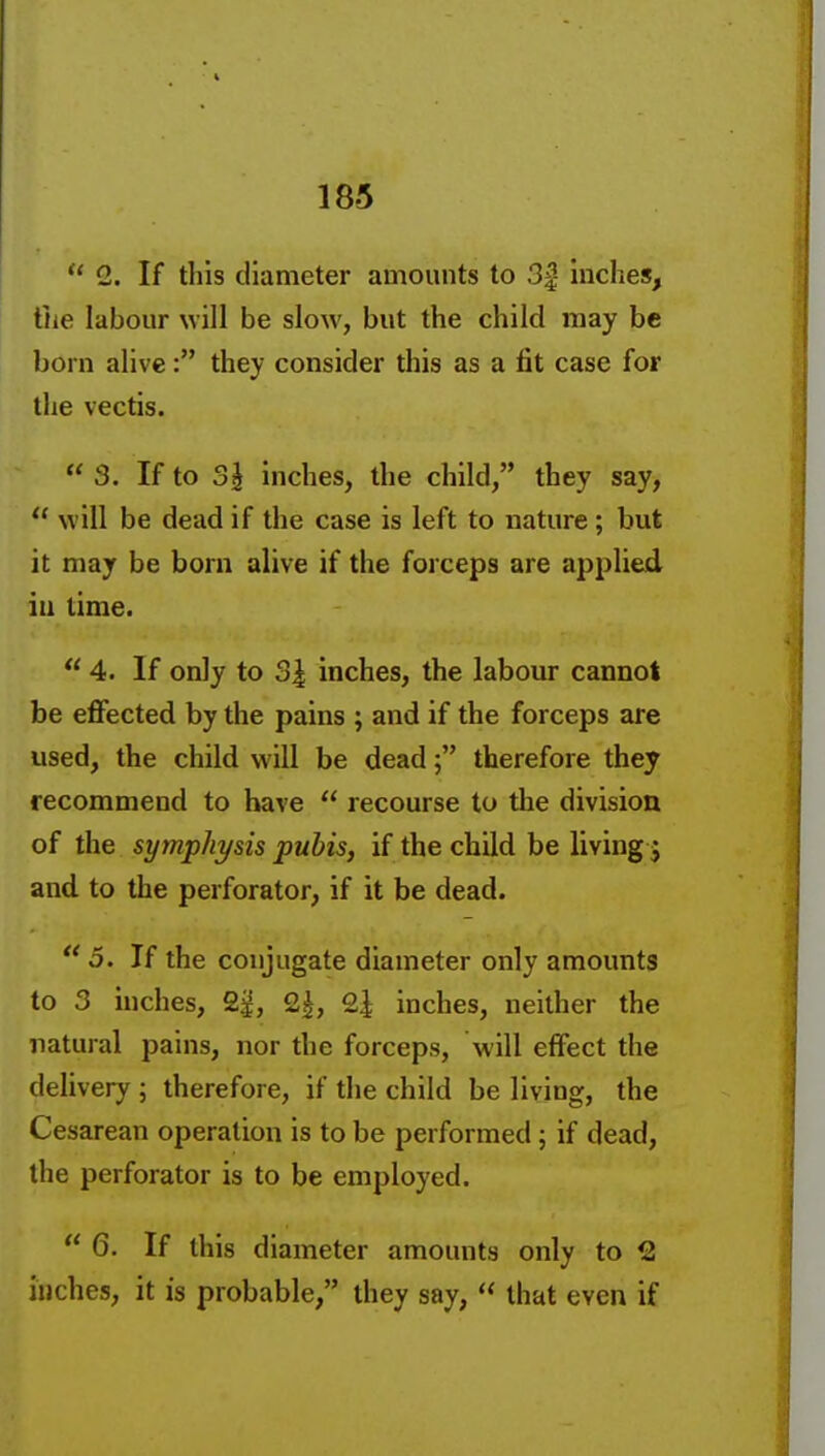  2. If this diameter amounts to 3|- inches, tJie labour will be slow, but the child may be born alive: they consider this as a fit case for the vectis.  3. If to 3^ inches, the child, they say,  will be dead if the case is left to nature ; but it may be born alive if the forceps are applied iu time.  4. If only to 34 inches, the labour cannot be eflfected by the pains ; and if the forceps are used, the child will be deadtherefore they recommend to have  recourse to the division of the symphysis pubis, if the child be living j and to the perforator, if it be dead. 5. If the conjugate diameter only amounts to 3 inches, 2^, 2|, 24 inches, neither the natural pains, nor the forceps, will effect the delivery ; therefore, if the child be living, the Cesarean operation is to be performed; if dead, the perforator is to be employed.  6. If this diameter amounts only to 2 inches, it is probable, they say,  that even if